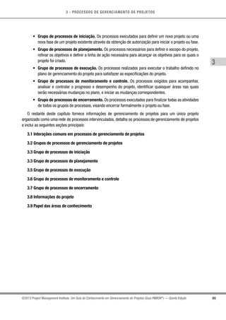 3 - PROCESSOS DE GERENCIAMENTO DE PROJETOS
49
3
©2013 Project Management Institute. Um Guia do Conhecimento em Gerenciamento de Projetos (Guia PMBOK®
) — Quinta Edição
•	 Grupo de processos de iniciação. Os processos executados para definir um novo projeto ou uma
nova fase de um projeto existente através da obtenção de autorização para iniciar o projeto ou fase.
•	 Grupo de processos de planejamento. Os processos necessários para definir o escopo do projeto,
refinar os objetivos e definir a linha de ação necessária para alcançar os objetivos para os quais o
projeto foi criado.
•	 Grupo de processos de execução. Os processos realizados para executar o trabalho definido no
plano de gerenciamento do projeto para satisfazer as especificações do projeto.
•	 Grupo de processos de monitoramento e controle. Os processos exigidos para acompanhar,
analisar e controlar o progresso e desempenho do projeto, identificar quaisquer áreas nas quais
serão necessárias mudanças no plano, e iniciar as mudanças correspondentes.
•	 Grupo de processos de encerramento. Os processos executados para finalizar todas as atividades
de todos os grupos de processos, visando encerrar formalmente o projeto ou fase.
O restante deste capítulo fornece informações de gerenciamento de projetos para um único projeto
organizado como uma rede de processos intervinculados, detalha os processos de gerenciamento de projetos
e inclui as seguintes seções principais:
3.1 Interações comuns em processos de gerenciamento de projetos
3.2 Grupos de processos de gerenciamento de projetos
3.3 Grupo de processos de iniciação
3.3 Grupo de processos de planejamento
3.5 Grupo de processos de execução
3.6 Grupo de processos de monitoramento e controle
3.7 Grupo de processos de encerramento
3.8 Informações do projeto
3.9 Papel das áreas de conhecimento
 
