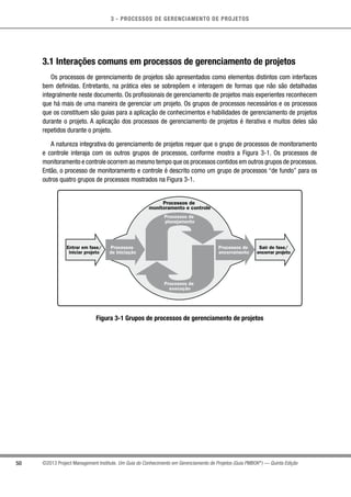 3 - PROCESSOS DE GERENCIAMENTO DE PROJETOS
50 ©2013 Project Management Institute. Um Guia do Conhecimento em Gerenciamento de Projetos (Guia PMBOK®
) — Quinta Edição
3.1 Interações comuns em processos de gerenciamento de projetos
Os processos de gerenciamento de projetos são apresentados como elementos distintos com interfaces
bem definidas. Entretanto, na prática eles se sobrepõem e interagem de formas que não são detalhadas
integralmente neste documento. Os profissionais de gerenciamento de projetos mais experientes reconhecem
que há mais de uma maneira de gerenciar um projeto. Os grupos de processos necessários e os processos
que os constituem são guias para a aplicação de conhecimentos e habilidades de gerenciamento de projetos
durante o projeto. A aplicação dos processos de gerenciamento de projetos é iterativa e muitos deles são
repetidos durante o projeto.
A natureza integrativa do gerenciamento de projetos requer que o grupo de processos de monitoramento
e controle interaja com os outros grupos de processos, conforme mostra a Figura 3-1. Os processos de
monitoramento e controle ocorrem ao mesmo tempo que os processos contidos em outros grupos de processos.
Então, o processo de monitoramento e controle é descrito como um grupo de processos “de fundo” para os
outros quatro grupos de processos mostrados na Figura 3-1.
Processos de
monitoramento e controle
Processos de
planejamento
Processos
de iniciação
Processos de
encerramento
Sair de fase/
encerrar projeto
Entrar em fase/
iniciar projeto
Processos de
execução
Figura 3-1 Grupos de processos de gerenciamento de projetos
 