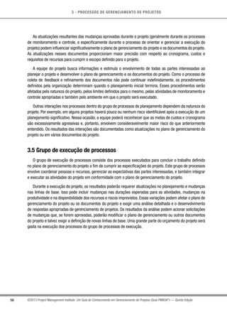 3 - PROCESSOS DE GERENCIAMENTO DE PROJETOS
56 ©2013 Project Management Institute. Um Guia do Conhecimento em Gerenciamento de Projetos (Guia PMBOK®
) — Quinta Edição
As atualizações resultantes das mudanças aprovadas durante o projeto (geralmente durante os processos
de monitoramento e controle, e especificamente durante o processo de orientar e gerenciar a execução do
projeto) podem influenciar significativamente o plano de gerenciamento do projeto e os documentos do projeto.
As atualizações nesses documentos proporcionam maior precisão com respeito ao cronograma, custos e
requisitos de recursos para cumprir o escopo definido para o projeto.
A equipe do projeto busca informações e estimula o envolvimento de todas as partes interessadas ao
planejar o projeto e desenvolver o plano de gerenciamento e os documentos do projeto. Como o processo de
coleta de feedback e refinamento dos documentos não pode continuar indefinidamente, os procedimentos
definidos pela organização determinam quando o planejamento inicial termina. Esses procedimentos serão
afetados pela natureza do projeto, pelos limites definidos para o mesmo, pelas atividades de monitoramento e
controle apropriadas e também pelo ambiente em que o projeto será executado.
Outras interações nos processos dentro do grupo de processos de planejamento dependem da natureza do
projeto. Por exemplo, em alguns projetos haverá pouco ou nenhum risco identificável após a execução de um
planejamento significativo. Nessa ocasião, a equipe poderá reconhecer que as metas de custos e cronograma
são excessivamente agressivas e, portanto, envolvem consideravelmente maior risco do que anteriormente
entendido. Os resultados das interações são documentadas como atualizações no plano de gerenciamento do
projeto ou em vários documentos do projeto.
3.5 Grupo de execução de processos
O grupo de execução de processos consiste dos processos executados para concluir o trabalho definido
no plano de gerenciamento do projeto a fim de cumprir as especificações do projeto. Este grupo de processos
envolve coordenar pessoas e recursos, gerenciar as expectativas das partes interessadas, e também integrar
e executar as atividades do projeto em conformidade com o plano de gerenciamento do projeto.
Durante a execução do projeto, os resultados poderão requerer atualizações no planejamento e mudanças
nas linhas de base. Isso pode incluir mudanças nas durações esperadas para as atividades, mudanças na
produtividade e na disponibilidade dos recursos e riscos imprevistos. Essas variações podem afetar o plano de
gerenciamento do projeto ou os documentos do projeto e exigir uma análise detalhada e o desenvolvimento
de respostas apropriadas de gerenciamento de projetos. Os resultados da análise podem acionar solicitações
de mudanças que, se forem aprovadas, poderão modificar o plano de gerenciamento ou outros documentos
do projeto e talvez exigir a definição de novas linhas de base. Uma grande parte do orçamento do projeto será
gasta na execução dos processos do grupo de processos de execução.
 