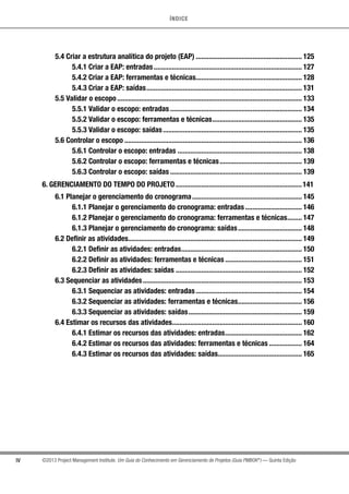ÍNDICE
IV ©2013 Project Management Institute. Um Guia do Conhecimento em Gerenciamento de Projetos (Guia PMBOK®
) — Quinta Edição
5.4 Criar a estrutura analítica do projeto (EAP)........................................................... 125
5.4.1 Criar a EAP: entradas.................................................................................. 127
5.4.2 Criar a EAP: ferramentas e técnicas........................................................... 128
5.4.3 Criar a EAP: saídas...................................................................................... 131
5.5 Validar o escopo...................................................................................................... 133
5.5.1 Validar o escopo: entradas......................................................................... 134
5.5.2 Validar o escopo: ferramentas e técnicas.................................................. 135
5.5.3 Validar o escopo: saídas............................................................................. 135
5.6 Controlar o escopo.................................................................................................. 136
5.6.1 Controlar o escopo: entradas..................................................................... 138
5.6.2 Controlar o escopo: ferramentas e técnicas.............................................. 139
5.6.3 Controlar o escopo: saídas......................................................................... 139
6. GERENCIAMENTO DO TEMPO DO PROJETO......................................................................141
6.1 Planejar o gerenciamento do cronograma............................................................. 145
6.1.1 Planejar o gerenciamento do cronograma: entradas................................ 146
6.1.2 Planejar o gerenciamento do cronograma: ferramentas e técnicas......... 147
6.1.3 Planejar o gerenciamento do cronograma: saídas.................................... 148
6.2 Definir as atividades................................................................................................ 149
6.2.1 Definir as atividades: entradas................................................................... 150
6.2.2 Definir as atividades: ferramentas e técnicas........................................... 151
6.2.3 Definir as atividades: saídas...................................................................... 152
6.3 Sequenciar as atividades........................................................................................ 153
6.3.1 Sequenciar as atividades: entradas........................................................... 154
6.3.2 Sequenciar as atividades: ferramentas e técnicas.................................... 156
6.3.3 Sequenciar as atividades: saídas............................................................... 159
6.4 Estimar os recursos das atividades........................................................................ 160
6.4.1 Estimar os recursos das atividades: entradas........................................... 162
6.4.2 Estimar os recursos das atividades: ferramentas e técnicas................... 164
6.4.3 Estimar os recursos das atividades: saídas.............................................. 165
 