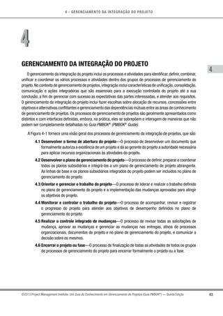 4 - GERENCIAMENTO DA INTEGRAÇÃO DO PROJETO
4
63©2013 Project Management Institute. Um Guia do Conhecimento em Gerenciamento de Projetos (Guia PMBOK®
) — Quinta Edição
GERENCIAMENTO DA INTEGRAÇÃO DO PROJETO
O gerenciamento da integração do projeto inclui os processos e atividades para identificar, definir, combinar,
unificar e coordenar os vários processos e atividades dentro dos grupos de processos de gerenciamento do
projeto.No contexto de gerenciamento de projetos,integração inclui características de unificação,consolidação,
comunicação e ações integradoras que são essenciais para a execução controlada do projeto até a sua
conclusão, a fim de gerenciar com sucesso as expectativas das partes interessadas, e atender aos requisitos.
O gerenciamento da integração do projeto inclui fazer escolhas sobre alocação de recursos, concessões entre
objetivos e alternativas conflitantes e gerenciamento das dependências mútuas entre as áreas de conhecimento
de gerenciamento de projetos. Os processos de gerenciamento de projetos são geralmente apresentados como
distintos e com interfaces definidas, embora, na prática, eles se sobrepõem e interagem de maneiras que não
podem ser completamente detalhadas no Guia PMBOK®
(PMBOK®
Guide).
A Figura 4-1 fornece uma visão geral dos processos de gerenciamento da integração de projetos, que são:
4.1 Desenvolver o termo de abertura do projeto—O processo de desenvolver um documento que
formalmente autoriza a existência de um projeto e dá ao gerente do projeto a autoridade necessária
para aplicar recursos organizacionais às atividades do projeto.
4.2 Desenvolver o plano de gerenciamento do projeto—O processo de definir,preparar e coordenar
todos os planos subsidiários e integrá-los a um plano de gerenciamento de projeto abrangente.
As linhas de base e os planos subsidiários integrados do projeto podem ser incluídos no plano de
gerenciamento do projeto.
4.3 Orientar e gerenciar o trabalho do projeto—O processo de liderar e realizar o trabalho definido
no plano de gerenciamento do projeto e a implementação das mudanças aprovadas para atingir
os objetivos do projeto.
4.4 Monitorar e controlar o trabalho do projeto—O processo de acompanhar, revisar e registrar
o progresso do projeto para atender aos objetivos de desempenho definidos no plano de
gerenciamento do projeto.
4.5 Realizar o controle integrado de mudanças—O processo de revisar todas as solicitações de
mudança, aprovar as mudanças e gerenciar as mudanças nas entregas, ativos de processos
organizacionais, documentos do projeto e no plano de gerenciamento do projeto, e comunicar a
decisão sobre os mesmos.
4.6 Encerrar o projeto ou fase—O processo de finalização de todas as atividades de todos os grupos
de processos de gerenciamento do projeto para encerrar formalmente o projeto ou a fase.
44
 