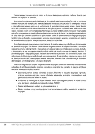 4 - GERENCIAMENTO DA INTEGRAÇÃO DO PROJETO
64 ©2013 Project Management Institute. Um Guia do Conhecimento em Gerenciamento de Projetos (Guia PMBOK®
) — Quinta Edição
Esses processos interagem entre si e com os de outras áreas de conhecimento, conforme descrito com
detalhes nas Seção 3 e no Anexo A1.
A necessidade do gerenciamento da integração do projeto fica evidente em situações onde os processos
distintos interagem. Por exemplo, uma estimativa de custos necessária para um plano de contingência envolve
a integração dos processos nas áreas de conhecimento de gerenciamento de custos, tempo e riscos. Quando
riscos adicionais associados às várias alternativas de alocação de pessoal são identificados, então um ou mais
desses processos podem ser reconsiderados.As entregas do projeto também podem precisar ser integradas às
operações em progresso da organização executora ou da organização do cliente e ao planejamento estratégico
de longo prazo que considera problemas ou oportunidades futuras. O gerenciamento da integração do projeto
também inclui as atividades necessárias para gerenciar documentos para garantir a consistência com o plano
de gerenciamento do projeto e entregas de produto, serviço ou capacidade.
Os profissionais mais experientes em gerenciamento de projetos sabem que não há uma única maneira
de gerenciar um projeto. Eles aplicam conhecimentos em gerenciamento de projeto, habilidades e processos
necessários em uma ordem preferida e rigor variado para alcançar o desempenho desejado do projeto.Contudo,
a determinação de que um processo específico não é exigido não significa que ele não deva ser discutido. O
gerente do projeto e a equipe do projeto precisam abordar todos os processos e o ambiente do projeto para
determinar o nível de implementação de cada processo no projeto. Se o projeto tiver mais de uma fase, o nível
de rigor aplicado em cada fase do projeto deve ser apropriado para cada fase. Esta determinação é também
abordada pelo gerente do projeto e pela equipe do projeto.
A natureza integrativa dos projetos e o gerenciamento de projetos podem ser entendidos considerando-se
outros tipos de atividades realizadas durante a execução de um projeto. São exemplos de algumas atividades
realizadas pela equipe de gerenciamento:
•	 Desenvolver, revisar, analisar e entender o escopo. Isto inclui os requisitos do projeto e produto,
critérios, premissas, restrições e outras influências relacionadas ao projeto, e como cada um será
gerenciado ou discutido dentro do projeto;
•	 Transformar as informações do projeto coletadas em um plano de gerenciamento do projeto usando
uma abordagem estruturada como descrita no Guia PMBOK®
;
•	 Realizar atividades para produzir as entregas do projeto; e
•	 Medir e monitorar o progresso do projeto e tomar as medidas necessárias para atender os objetivos
do projeto.
 