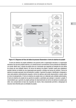 4 - GERENCIAMENTO DA INTEGRAÇÃO DO PROJETO
4
67©2013 Project Management Institute. Um Guia do Conhecimento em Gerenciamento de Projetos (Guia PMBOK®
) — Quinta Edição
• Acordos
• Business case
• Especificação do
trabalho do projeto
• Termo de
abertura do
projeto
• Ativos de processos
organizacionais
• Fatores ambientais
da empresa
4.1
Desenvolver o
termo de
abertura do projeto
4.2
Desenvolver o plano
de gerenciamento
do projeto
Integração do projetoResponsável inicial
ou patrocinador
do projeto
Empresa/
organização
5.3
Definir o escopo
5.2
Coletar os
requisitos
5.1
Planejar o
gerenciamento
do escopo
11.1
Planejar o
gerenciamento
dos riscos
13.1
Identificar as
partes interessadas
7.1
Planejar o
gerenciamento
dos custos
6.1
Planejar o
gerenciamento
do cronograma
Figura 4-3. Diagrama do fluxo de dados do processo Desenvolver o termo de abertura do projeto
O termo de abertura do projeto estabelece uma parceria entre a organização executora e a organização
solicitante. No caso dos projetos externos, um contrato formal é normalmente a forma preferida de estabelecer
um acordo. Neste caso, a equipe do projeto torna-se o fornecedor que responde às condições de uma oferta
de compra de uma entidade externa. Um termo de abertura do projeto é também usado para estabelecer
acordos internos no âmbito de uma organização para garantir a entrega nos termos do contrato. O termo de
abertura do projeto aprovado inicia formalmente o projeto. O gerente de projeto é identificado e designado o
mais cedo possível, preferivelmente enquanto o termo de abertura está sendo desenvolvido e sempre antes
do início do planejamento. O termo de abertura do projeto deve ser elaborado pela entidade patrocinadora.
O termo de abertura do projeto dá ao gerente do projeto a autoridade para planejar e executar o projeto. É
recomendável que o gerente do projeto participe do desenvolvimento do termo de abertura do projeto para
obter uma compreensão de base dos requisitos do mesmo. Esta compreensão permitirá a designação de
recursos mais eficientes para as atividades do projeto.
 