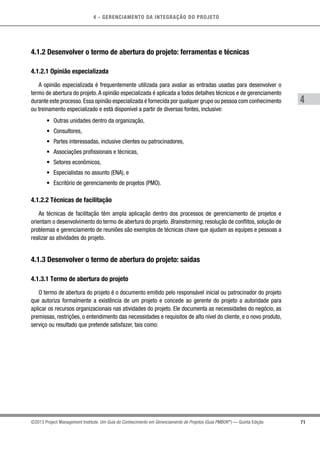 4 - GERENCIAMENTO DA INTEGRAÇÃO DO PROJETO
4
71©2013 Project Management Institute. Um Guia do Conhecimento em Gerenciamento de Projetos (Guia PMBOK®
) — Quinta Edição
4.1.2 Desenvolver o termo de abertura do projeto: ferramentas e técnicas
4.1.2.1 Opinião especializada
A opinião especializada é frequentemente utilizada para avaliar as entradas usadas para desenvolver o
termo de abertura do projeto.A opinião especializada é aplicada a todos detalhes técnicos e de gerenciamento
durante este processo.Essa opinião especializada é fornecida por qualquer grupo ou pessoa com conhecimento
ou treinamento especializado e está disponível a partir de diversas fontes, inclusive:
•	 Outras unidades dentro da organização,
•	 Consultores,
•	 Partes interessadas, inclusive clientes ou patrocinadores,
•	 Associações profissionais e técnicas,
•	 Setores econômicos,
•	 Especialistas no assunto (ENA), e
•	 Escritório de gerenciamento de projetos (PMO).
4.1.2.2 Técnicas de facilitação
As técnicas de facilitação têm ampla aplicação dentro dos processos de gerenciamento de projetos e
orientam o desenvolvimento do termo de abertura do projeto. Brainstorming, resolução de conflitos, solução de
problemas e gerenciamento de reuniões são exemplos de técnicas chave que ajudam as equipes e pessoas a
realizar as atividades do projeto.
4.1.3 Desenvolver o termo de abertura do projeto: saídas
4.1.3.1 Termo de abertura do projeto
O termo de abertura do projeto é o documento emitido pelo responsável inicial ou patrocinador do projeto
que autoriza formalmente a existência de um projeto e concede ao gerente do projeto a autoridade para
aplicar os recursos organizacionais nas atividades do projeto. Ele documenta as necessidades do negócio, as
premissas, restrições, o entendimento das necessidades e requisitos de alto nível do cliente, e o novo produto,
serviço ou resultado que pretende satisfazer, tais como:
 