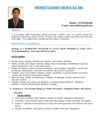MOHIYUDDIN MOOVAZ DK
Mobile: +971522569100
E-mail : muvazdkb@gmail.com
PROFILE:
I am a dynamic MBA Professional willing to develop a suitable career in a growth oriented and
progressive organization, where I will be a valuable team member contributing Quality ideas and work
to my ability. I am confident that I can help your firm achieve its objectives.
PROFESSIONAL EXPERIENCE:
Working as a MARKETING MANAGER in “GULF CREW TRADING & CONT. CO. (
GCT) Dammam,KSA.( From June 2015 to Nov 2016 )
Job Description:
 Develop pricing strategies, balancing firm objectives and customer satisfaction.
 Identify, develop, and evaluate marketing strategy, based on knowledge of establishment objectives,
market characteristics, and cost and markup factors.
 Evaluate the financial aspects of product development, such as budgets, expenditures, research and
development appropriations, and return-on-investment and profit-loss projections.
 Formulate, direct and coordinate marketing activities and policies to promote products and services,
working with advertising and promotion managers.
 Direct the hiring, training, and performance evaluations of marketing and sales staff and oversee
their daily activities.
 Negotiate contracts with vendors and distributors to manage product distribution, establishing
distribution networks and developing distribution strategies.
 Worked as a *Asst.Account Manager at “Prithvi Developers”, Mangalore,INDIA ( May 2014 to
May 2015 )
Job Description:
 Real estate accountants prepare financial material for property management organizations.
 Accounting records and draft reports to help real estate managers develop and handle their budgets.
 Prepare or contribute to documents such as lease and rental agreements, cost estimates and annual
reports.
 Calculate tax liabilities and prepare tax returns on behalf of real estate organizations.
 