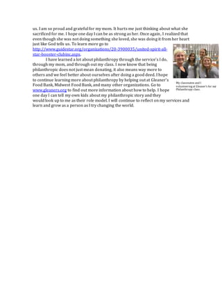 us. I am so proud and grateful for my mom. It hurts me just thinking about what she
sacrificed for me. I hope one day I can be as strong as her. Once again, I realized that
even though she was not doing something she loved, she was doing it from her heart
just like God tells us. To learn more go to
http://www.guidestar.org/organizations/20-3900035/united-spirit-all-
star-booster-clubinc.aspx.
I have learned a lot about philanthropy through the service’s I do,
through my mom, and through out my class. I now know that being
philanthropic does not just mean donating, it also means way more to
others and we feel better about ourselves after doing a good deed. I hope
to continue learning more about philanthropy by helping out at Gleaner’s
Food Bank, Midwest Food Bank, and many other organizations. Go to
www.gleaners.org to find out more information about how to help. I hope
one day I can tell my own kids about my philanthropic story and they
would look up to me as their role model. I will continue to reflect on my services and
learn and grow as a person as I try changing the world.
My classmates and I
volunteeringat Gleaner’s for our
Philanthropy class.
 
