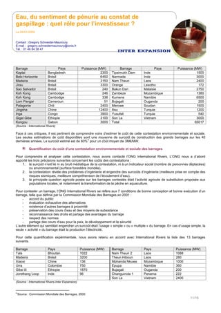 Eau, du sentiment de pénurie au constat de
gaspillage : quel rôle pour l’investisseur ?
Le 05/01/2009
Contact : Gregory Schneider-Maunoury
E-mail : gregory.schneidermaunoury@ionis.fr
Tél. : 01 46 84 38 47
11/16
Barrage Pays Puissance (MW) Barrage Pays Puissance (MW)
Kaptai Bangladesh 2300 Tipaimukh Dam Inde 1500
Belo Horizonte Brésil 6450 Narmada Inde 3000
Madeira Brésil 3150 Nam Theun Laos 2400
Jirau Brésil 3300 Orange Lesotho 172
Sao Salvador Brésil 240 Bakun Dan Malaisie 2750
Koh Kong Cambodge 246 Zambeze Mozambique 1380
Koh Kong Cambodge 338 Kumene Namibie 6500
Lom Pangar Cameroun 51 Bujagali Ouganda 200
Patagonie Chili 2400 Merowe Soudan 1500
Jingsha Chine 12400 Ilisu Turquie 1200
Inga Congo 3900 Yusufeli Turquie 540
Gigel Gibe Ethiopie 3100 Son La Vietnam 3000
Kongou Gabon 3000 Total 65017
(Source : International Rivers)
Face à ces critiques, il est pertinent de comprendre voire d’estimer le coût de cette contestation environnementale et sociale.
Les seules estimations de coût disponibles sont une moyenne de surcoût de construction des grands barrages sur les 40
dernières années. Le surcoût estimé est de 60%
4
pour un coût moyen de 3M€/MW.
Quantification du coût d’une contestation environnementale et sociale des barrages
Pour comprendre et analyser cette contestation, nous avons contacté l’ONG International Rivers. L’ONG nous a d’abord
apporté les trois précisions suivantes concernant les coûts des contestations :
1. le surcoût n’est lié ni au bruit médiatique de la contestation, ni à un indicateur social (nombre de personnes déplacées)
ou environnemental (surface forestière inondée).
2. la contestation révèle des problèmes d’ingénierie et engendre des surcoûts d’ingénierie (meilleure prise en compte des
risques sismiques, meilleure compréhension de l’écoulement d’eau).
3. la principale question agricole posée sur les barrages contestés était l’activité agricole de substitution proposée aux
populations locales, et notamment la transformation de la pêche en aquaculture.
Pour contester un barrage, l’ONG International Rivers se réfère aux 7 conditions de bonne conception et bonne exécution d’un
barrage, telle que définie par la Commission Mondiale des Barrages en 2001 :
- accord du public
- évaluation exhaustive des alternatives
- existence d’autres barrages à proximité
- préservation des cours d’eau et des moyens de subsistance
- reconnaissance des droits et partage des avantages du barrage
- respect des normes
- partage des cours d’eau pour la paix, le développement et la sécurité
L’autre élément qui semblait engendrer un surcoût était l’usage « simple » ou « multiple » du barrage. En cas d’usage simple, la
seule « activité » du barrage était la production l’électricité.
Pour cette quantification expérimentale, nous avons retenu en accord avec International Rivers la liste des 13 barrages
suivants.
Barrage Pays Puissance (MW) Barrage Pays Puissance (MW)
Tala Bhoutan 1022 Nam Theun 2 Laos 1088
Madeira Brésil 3200 Theun Hiboun Laos 280
Xiaoxi Chine 136 Mphanda Nkuwa Mozambique 1000
Urra Colombie 750 Epupa Namibie 360
Gibe III Ethiopie 1870 Bujagali Ouganda 200
Jorethang Loop Inde 96 Changuinola 1 Panama 222
Son La Vietnam 2400
(Source : International Rivers-Inter Expansion)
4
Source : Commission Mondiale des Barrages, 2000
 