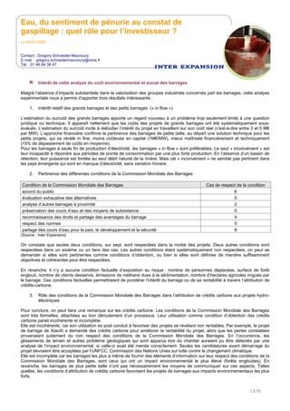 Eau, du sentiment de pénurie au constat de
gaspillage : quel rôle pour l’investisseur ?
Le 05/01/2009
Contact : Gregory Schneider-Maunoury
E-mail : gregory.schneidermaunoury@ionis.fr
Tél. : 01 46 84 38 47
13/16
Intérêt de cette analyse du coût environnemental et social des barrages
Malgré l’absence d’impacts substantiels dans la valorisation des groupes industriels concernés part les barrages, cette analyse
expérimentale nous a permis d’apporter trois résultats intéressants :
1. Intérêt relatif des grands barrages et des petits barrages (« in flow »)
L’estimation du surcoût des grands barrages apporte un regard nouveau à un problème trop seulement limité à une question
juridique ou technique. Il apparaît nettement que les coûts des projets de grands barrages ont été systématiquement sous-
évalués. L’estimation du surcoût incite à réétudier l’intérêt du projet en travaillant sur son coût réel (c'est-à-dire entre 3 et 5 M€
par MW). L’approche financière confirme la pertinence des barrages de petite taille, au départ une solution technique pour les
petits projets, qui se révèle in fine, moins coûteuse en capital (1M€/MW), mieux maîtrisée financièrement et techniquement
(15% de dépassement de coûts en moyenne).
Pour les barrages à seule fin de production d’électricité, les barrages « in flow » sont préférables. Le seul « inconvénient » est
leur incapacité à répondre aux périodes de pointe de consommation par une plus forte production. En l’absence d’un bassin de
rétention, leur puissance est limitée au seul débit naturel de la rivière. Mais cet « inconvénient » ne semble pas pertinent dans
les pays émergents qui sont en manque d’électricité, sans variation horaire.
2. Pertinence des différentes conditions de la Commission Mondiale des Barrages
Condition de la Commission Mondiale des Barrages Cas de respect de la condition
accord du public 6
évaluation exhaustive des alternatives 0
analyse d’autres barrages à proximité 2
préservation des cours d’eau et des moyens de subsistance 0
reconnaissance des droits et partage des avantages du barrage 4
respect des normes 0
partage des cours d’eau pour la paix, le développement et la sécurité 8
(Source : Inter Expansion)
On constate que seules deux conditions, sur sept, sont respectées dans la moitié des projets. Deux autres conditions sont
respectées dans un sixième ou un tiers des cas. Les autres conditions étant systématiquement non respectées, on peut se
demander si elles sont pertinentes comme conditions d’obtention, ou bien si elles sont définies de manière suffisamment
objectives et cohérentes pour être respectées.
En revanche, il n’y a aucune condition factuelle d’exposition au risque : nombre de personnes déplacées, surface de forêt
englouti, nombre de clients desservis, émissions de méthane dues à la sédimentation, nombre d’hectares agricoles irrigués par
le barrage. Ces conditions factuelles permettraient de pondérer l’intérêt du barrage ou de sa rentabilité à travers l’attribution de
crédits-carbone.
3. Rôle des conditions de la Commission Mondiale des Barrages dans l’attribution de crédits carbone aux projets hydro-
électriques
Pour conclure, on peut faire une remarque sur les crédits carbone. Les conditions de la Commission Mondiale des Barrages
sont très formelles, attachées au bon déroulement d’un processus. Leur utilisation comme condition d’obtention des crédits
carbone parait incohérente et incomplète.
Elle est incohérente, car son utilisation ex post conduit à favoriser des projets se révélant non rentables. Par exemple, le projet
de barrage de XiaoXi a demandé des crédits carbone pour améliorer la rentabilité du projet, alors que les pertes constatées
provenaient justement du non respect des conditions de la Commission Mondiale des Barrages. En l’occurrence, les
glissements de terrain et autres problème géologiques qui sont apparus lors du chantier auraient pu être détectés par une
analyse de l’impact environnemental, si celle-ci avait été menée correctement. Seules les candidatures avant démarrage du
projet devraient être acceptées par l’UNFCC, Commission des Nations Unies sur lutte contre le changement climatique.
Elle est incomplète car les barrages les plus à même de fournir des éléments d’information sur leur respect des conditions de la
Commission Mondiale des Barrages, sont ceux qui ont un impact environnemental le plus élevé (forêts englouties). En
revanche, les barrages de plus petite taille n’ont pas nécessairement les moyens de communiquer sur ces aspects. Telles
quelles, les conditions d’attribution de crédits carbone favorisent les projets de barrages aux impacts environnementaux les plus
forts.
 