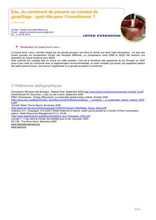 Eau, du sentiment de pénurie au constat de
gaspillage : quel rôle pour l’investisseur ?
Le 05/01/2009
Contact : Gregory Schneider-Maunoury
E-mail : gregory.schneidermaunoury@ionis.fr
Tél. : 01 46 84 38 47
16/16
Révaluation du risque local « eau »
Le risque local « eau » semble intégré par les grands groupes, tant dans la chimie que dans l’agro-alimentaire. Un seul des
quatre groupes de comparaison montre des résultats différents. La comparaison entre DSM et AKZO fait ressortir une
exposition au risque moyenne pour AKZO.
Cela confirme les constats faits en Chine sur cette question. Lors de la fermeture des papeteries du lac Dongshi en 2007
jusqu’à leur mise en conformité avec la réglementation environnementale, on avait constaté que toutes ces papeteries étaient
des petits acteurs locaux, dont aucun n’appartenait à un groupe européen ou américain.
Références bibliographiques
Commission Mondiale des Barrages : Rapport final, Septembre 2000 (http://www.dams.org//docs/overview/wcd_booklet_fr.pdf)
Crédit Mutuel CIC Securities : L’eau, la mer à boire, Septembre 2006
EREC Greenpeace : Energy [R]evolution, a sustainable global energy outlook; October 2008
(http://www.erec.org/fileadmin/erec_docs/Documents/Publications/energy__r_evolution_-_a_sustainable_energy_outlook_2009-
lr.pdf)
Eurosif: Water Theme Report, November 2008
(http://www.eurosif.org/content/download/1255/6707/version/1/file/Water_theme_report.pdf)
Hoekstra, A.Y., Chapagain, A.K.(2007) 'Water footprints of nations: water use by people as a function of their consumption
pattern, Water Resources Management 21(1): 35-48.
(http://www.waterfootprint.org/Reports/Hoekstra_and_Chapagain_2007.pdf)
Lacoste Y.: L'eau dans le monde, les batailles pour la vie, Larousse, 2003
SG CIB : The Africa factor, Décembre 2008
www.internationalrivers.org
www.oecd.org
 