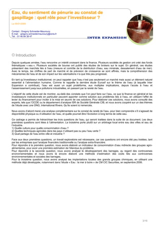 Eau, du sentiment de pénurie au constat de
gaspillage : quel rôle pour l’investisseur ?
Le 05/01/2009
Contact : Gregory Schneider-Maunoury
E-mail : gregory.schneidermaunoury@ionis.fr
Tél. : 01 46 84 38 47
3/16
Introduction
Depuis quelques années, l’eau rencontre un intérêt croissant dans la finance. Plusieurs sociétés de gestion ont créé des fonds
thématiques « eau ». Plusieurs sociétés de bourse ont publié des études de brokers sur le sujet. En général, ces études
présentent des marchés liés à l’eau (mesure et contrôle de la distribution d’eau, eau minérale, dessalement d’eau de mer).
Avec le temps, les chiffres de part de marché et de prévision de croissance se sont affinés, mais la compréhension des
mécanismes de l’eau et de son impact sur les valorisations n’a que très peu progressé.
En tant qu’investisseur institutionnel, on peut rappeler que l’eau n’est pas seulement un marché mais aussi un élément naturel
essentiel à l’alimentation humaine. Comme le rappelle la dernière étude Eurosif sur le thème de l’eau (à laquelle Inter
Expansion a contribué), l’eau est aussi un sujet protéiforme, aux multiples implications, depuis l’accès à l’eau et
l’assainissement jusqu’aux pollutions industrielles, en passant par la rareté de l’eau.
L’objectif de cette étude est de montrer, au-delà des constats que l’on peut faire sur l’eau, ce que la finance en général et les
investisseurs institutionnels en particulier peuvent apporter comme solution aux problèmes liés à l’eau, en utilisant l’effet de
levier du financement pour inciter à la mise en œuvre de ces solutions. Pour élaborer ces solutions, nous avons consulté des
experts, tels que l’OCDE ou le département d’analyse ISR de Société Générale CIB, et nous avons coopéré sur un des thèmes
de l’étude avec une ONG, International Rivers. Qu’ils soient ici remerciés.
Nous avons d’abord mené une analyse complémentaire sur le constat de rareté de l’eau, pour bien comprendre s’il s’agissait de
disponibilité physique ou d’utilisation de l’eau, et quelle pourrait être l’évolution à long terme de cette eau.
Ce cadrage a permis de hiérarchiser les trois questions de l’eau, qui seront traitées dans la suite de ce document. Les deux
premières questions sont liées à l’alimentation. La troisième porte plutôt sur un arbitrage local entre eau des villes et eau de
l’industrie.
1) Quelle culture pour quelle consommation d’eau ?
2) Quelles techniques agricoles dans les pays n’utilisant pas ou peu l’eau verte ?
3) Quel partage de l’eau entre ville et industrie ?
Face aux deux premières questions, un travail exploratoire est nécessaire, car ces questions ont encore été peu traitées, tant
par les entreprises que l’analyse financière traditionnelle ou l’analyse extra-financière.
Pour répondre à la première question, nous avons élaboré un indicateur de consommation d’eau indirecte des groupes agro-
alimentaires, pour avoir une première estimation de l’étendue du problème.
Pour répondre à la seconde question, nous avons analysé le développement des barrages, au regard des controverses
environnementales et nous avons là encore élaboré une méthode d’estimation des coûts liés aux controverses
environnementales et sociales des barrages.
Pour la troisième question, nous avons analysé les implantations locales des grands groupes chimiques, en utilisant une
méthode déjà développée, notamment dans l’étude « Eau : la mer à boire » de CM CIC Securities, en septembre 2006.
 