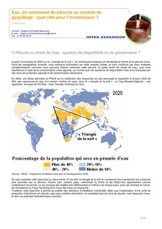 Eau, du sentiment de pénurie au constat de
gaspillage : quel rôle pour l’investisseur ?
Le 05/01/2009
Contact : Gregory Schneider-Maunoury
E-mail : gregory.schneidermaunoury@ionis.fr
Tél. : 01 46 84 38 47
4/16
Pénurie ou rareté de l’eau : question de disponibilité ou de gouvernance ?
A partir d’une étude de 2005 sur le « triangle de la soif », de nombreuses analyses ont développé le thème de la pénurie d’eau.
Dans les paragraphes suivants, nous revenons brièvement sur cette analyse initiale, et nous montrons par deux analyses
complémentaires comment nous pouvons d’abord relativiser cette pénurie, et parler plutôt de rareté de l’eau, puis nous
aborderons le sujet de la consommation d’eau agricole, qui montre que ces questions de disponibilité d’eau sont marquées par
des choix de production agricole et de consommation alimentaire.
En 2005, une étude alarmiste du PNUD sur la raréfaction des ressources en eau annonçait la disparition à horizon 2025 de
40% des ressources en eau d’un certain nombre de pays, dans le « triangle de la soif » - Le Cap-Gibraltar-Djakarta -, par
opposition les pays de l’Or Bleu : Asie, Canada, Amérique du Sud.
« Triangle
de la soif »
(Source : PNUD – Programme de Nations Unies pour le Developpement, 2005)
On peut contester cette approche sur deux points. D’une part, le triangle de la soif ne correspond pas exactement aux zones les
plus touchées par la pénurie. D’autre part, certains pays, notamment la Chine et les Etats-Unis apparaissent comme
modérément concernés, ce qui recoupe des réalités bien différenciées à l’intérieur de chaque pays, avec par exemple en Chine,
les inondations du Yang Tse Kiang et le mince filet d’eau du Huang He.
Toutefois, cette approche a permis de justifier des décisions d’installation industrielle, telles que l’implantation d’une unité de
production d’aluminium en Islande, pays sans tradition aluminière, ne possédant pas de mine de bauxite, mais disposant d’eau,
et donc au potentiel hydroélectrique important.
 
