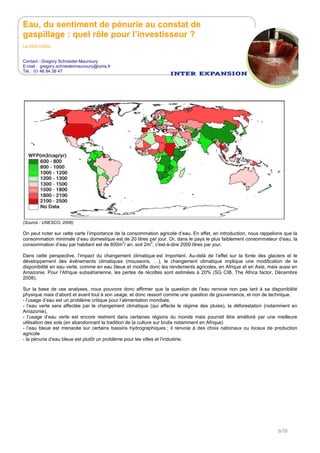 Eau, du sentiment de pénurie au constat de
gaspillage : quel rôle pour l’investisseur ?
Le 05/01/2009
Contact : Gregory Schneider-Maunoury
E-mail : gregory.schneidermaunoury@ionis.fr
Tél. : 01 46 84 38 47
6/16
(Source : UNESCO, 2006)
On peut noter sur cette carte l’importance de la consommation agricole d’eau. En effet, en introduction, nous rappelions que la
consommation minimale d’eau domestique est de 20 litres par jour. Or, dans le pays le plus faiblement consommateur d’eau, la
consommation d’eau par habitant est de 600m
3
/ an, soit 2m
3
, c'est-à-dire 2000 litres par jour.
Dans cette perspective, l’impact du changement climatique est important. Au-delà de l’effet sur la fonte des glaciers et le
développement des événements climatiques (moussons, …), le changement climatique implique une modification de la
disponibilité en eau verte, comme en eau bleue et modifie donc les rendements agricoles, en Afrique et en Asie, mais aussi en
Amazonie. Pour l’Afrique subsaharienne, les pertes de récoltes sont estimées à 20% (SG CIB, The Africa factor, Décembre
2008).
Sur la base de ces analyses, nous pouvons donc affirmer que la question de l’eau renvoie non pas tant à sa disponibilité
physique mais d’abord et avant tout à son usage, et donc ressort comme une question de gouvernance, et non de technique.
- l’usage d’eau est un problème critique pour l’alimentation mondiale,
- l’eau verte sera affectée par le changement climatique (qui affecte le régime des pluies), la déforestation (notamment en
Amazonie),
- l’usage d’eau verte est encore restreint dans certaines régions du monde mais pourrait être amélioré par une meilleure
utilisation des sols (en abandonnant la tradition de la culture sur brulis notamment en Afrique)
- l’eau bleue est menacée sur certains bassins hydrographiques ; il renvoie à des choix nationaux ou locaux de production
agricole
- la pénurie d’eau bleue est plutôt un problème pour les villes et l’industrie.
 