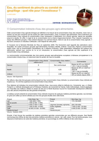 Eau, du sentiment de pénurie au constat de
gaspillage : quel rôle pour l’investisseur ?
Le 05/01/2009
Contact : Gregory Schneider-Maunoury
E-mail : gregory.schneidermaunoury@ionis.fr
Tél. : 01 46 84 38 47
7/16
Consommation indirecte d’eau des groupes agro-alimentaires
Cette consommation d’eau agricole échappe par définition à la mesure de la consommation d’eau des industries, mais il est un
secteur qui est plus concerné que les autres par cette consommation, d’eau, le secteur agro-alimentaire. Nous entendons par
consommation d’eau indirecte la consommation d’eau nécessaire à l’élaboration d’un produit agricole, depuis les semailles
jusqu’à la récolte. En effet, il s’agit là de la consommation de la chaine d’approvisionnement. Pour mesurer l’exposition au
risque des différents groupes, il faut d’abord disposer d’un outil de mesure. Dans le cas de la consommation d’eau agricole, il
faut donc concevoir un indicateur d’efficacité: c’est l’objectif de cette partie.
A l’occasion de la Semaine Mondiale de l’Eau en septembre 2008, The Economist avait rapporté des estimations selon
lesquelles, les quatre principaux groupes agro-alimentaires mondiaux (Nestlé, Unilever, Coca-Cola, Pepsico) consommaient
autant d’eau, que la consommation (domestique) de 4 milliards d’individus. Cette présentation médiatique est quelque peu
déformante, sachant que, comme on l’a vu en introduction, la consommation d’eau agricole est bien supérieure à la
consommation d’eau domestique.
La communication environnementale des trois grands groupes agro-alimentaires européens s’intéresse principalement à la
consommation directe d’eau, et notamment dans le secteur de l’eau en bouteille.
Consommation d’eau directe
millions de m
3
Consommation d’eau relative
l/kg
Commentaire
Danone 8 Non communiqué
Baisse de 22% sur 2000-07
1,25 l / l eau en bouteille
Nestlé 157 4,05
Baisse de 35% en relatif sur
2002-06
1,82 l / l eau en bouteille
Unilever 61 2,98
Baisse de 55% en relatif et
40% en absolu depuis 2002
(Source : Inter Expansion)
Par ailleurs, deux des trois groupes communiquent sur leur consommation d’eau indirecte. La consommation d’eau indirecte est
d’après eux, 15 à 20 fois supérieure à la consommation d’eau directe.
Pour élaborer cet indicateur de consommation indirecte d’eau, nous avons utilisé la méthode de « l’empreinte eau » (« Water
Footprint »), méthode développée par le Professeur Hoekstra, de l’université de Twente. Cette méthodologie, d’abord appliquée
aux Pays-Bas est d’ailleurs utilisée en phase de test par le World Business Council for Sustainable Development (WBCSD)
pour des calculs d’empreinte eau des grandes entreprises.
Le tableau suivant présente la consommation d’eau indirecte moyenne de quelques matières premières agricoles. Les données
en gras sont celles qui seront utilisées pour les trois groupes étudiés dans cette étude.
Produit Litre d’eau / kg Produit litre d’eau / kg
Lait
Lait en poudre
1 000 (600-1 400)
3 000 (2 000 - 4 000)
Sucre 175 (100-500)
Thé 9 000 (7 000-11 000) Légumes (tomates, épinards) 200 (100-300)
Cacao 7 000 (5 000 -10 000) Huiles végétales 7 000 (3 000 - 20 000)
Café 20 000 (15 000 - 30 000) Coton 8 000 (5 000 - 20 000)
Viande de bœuf Viande de porc
(Source : Hoekstra, 2005)
Ensuite, il faut trouver les quantités de matières premières agricoles consommées par ces différents groupes. Seul Nestlé
communique les chiffres de ses trois premières matières premières en volume : lait, café, cacao. Pour les autres groupes, nous
disposons d’estimations de coûts des matières premières, en pourcentage du chiffre d’affaires et des coûts totaux.
 