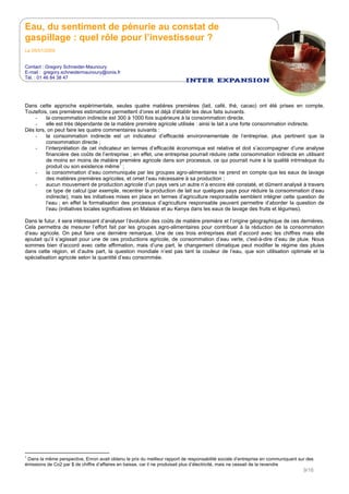 Eau, du sentiment de pénurie au constat de
gaspillage : quel rôle pour l’investisseur ?
Le 05/01/2009
Contact : Gregory Schneider-Maunoury
E-mail : gregory.schneidermaunoury@ionis.fr
Tél. : 01 46 84 38 47
9/16
Dans cette approche expérimentale, seules quatre matières premières (lait, café, thé, cacao) ont été prises en compte.
Toutefois, ces premières estimations permettent d’ores et déjà d’établir les deux faits suivants.
- la consommation indirecte est 300 à 1000 fois supérieure à la consommation directe.
- elle est très dépendante de la matière première agricole utilisée : ainsi le lait a une forte consommation indirecte.
Dès lors, on peut faire les quatre commentaires suivants :
- la consommation indirecte est un indicateur d’efficacité environnementale de l’entreprise, plus pertinent que la
consommation directe ;
- l’interprétation de cet indicateur en termes d’efficacité économique est relative et doit s’accompagner d’une analyse
financière des coûts de l’entreprise ; en effet, une entreprise pourrait réduire cette consommation indirecte en utilisant
de moins en moins de matière première agricole dans son processus, ce qui pourrait nuire à la qualité intrinsèque du
produit ou son existence même1
;
- la consommation d’eau communiquée par les groupes agro-alimentaires ne prend en compte que les eaux de lavage
des matières premières agricoles, et omet l’eau nécessaire à sa production ;
- aucun mouvement de production agricole d’un pays vers un autre n’a encore été constaté, et dûment analysé à travers
ce type de calcul (par exemple, recentrer la production de lait sur quelques pays pour réduire la consommation d‘eau
indirecte); mais les initiatives mises en place en termes d’agriculture responsable semblent intégrer cette question de
l’eau ; en effet la formalisation des processus d’agriculture responsable peuvent permettre d’aborder la question de
l’eau (initiatives locales significatives en Malaisie et au Kenya dans les eaux de lavage des fruits et légumes).
Dans le futur, il sera intéressant d’analyser l’évolution des coûts de matière première et l’origine géographique de ces dernières.
Cela permettra de mesurer l’effort fait par les groupes agro-alimentaires pour contribuer à la réduction de la consommation
d’eau agricole. On peut faire une dernière remarque. Une de ces trois entreprises était d’accord avec les chiffres mais elle
ajoutait qu’il s’agissait pour une de ces productions agricole, de consommation d’eau verte, c'est-à-dire d’eau de pluie. Nous
sommes bien d’accord avec cette affirmation, mais d’une part, le changement climatique peut modifier le régime des pluies
dans cette région, et d’autre part, la question mondiale n’est pas tant la couleur de l’eau, que son utilisation optimale et la
spécialisation agricole selon la quantité d’eau consommée.
1
Dans la même perspective, Enron avait obtenu le prix du meilleur rapport de responsabilité sociale d’entreprise en communiquant sur des
émissions de Co2 par $ de chiffre d’affaires en baisse, car il ne produisait plus d’électricité, mais ne cessait de la revendre
 