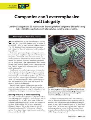August 2015 | EPmag.com
Cement jobs in the oil and gas industry are getting
a bad rap. Cementing work has been identified as
the possible culprit in many onshore fracking disputes.
The U.S. Bureau of Land Management reports pro-
vide evidence of the role bad cement work has played
in accidents.
Production optimization begins with a good comple-
tion, and a good completion depends on the integrity of
the primary cement job. Every year poor cement jobs
cause tremendous costs to the oil and gas industry. Poor
cement jobs demand additional cementing operations
such as squeeze jobs. These operations are time-consum-
ing and rig-demanding, which in turn leads to economic
loss. If a poor cement job is left unattended, the result
can be catastrophic.
Clearly, there is room for improvement in cementing
technologies to withstand the rigors of well operations
and any disruptions that might occur. The integrity of
the cement job can use all the help it can get. The man-
ner in which the cement is placed inside the annulus
assists with the integrity aspect of the cementing opera-
tion, and the wellhead can actually help improve effi-
ciency of the cement placement.
A good primary cement job can prevent remedial
work. Successful isolation of the hole and formation is
extremely important in preventing the migration of gas
and fluid and limiting the environmental impact.
Gaining efficiency in horizontal drilling
The achievement of desired technical objectives via hori-
zontal drilling comes at a price: A horizontal well may be
anywhere from 25% to 300% more costly to drill and
complete for production than a vertical well directed to
the same target horizon. But there are advantages:
Operators often are able to develop a reservoir with a
sufficiently smaller number of horizontal wells since
each well can drain a larger rock volume around its bore
than a vertical well could.
An added advantage relative to the environmental
costs or land use problems that may pertain in some sit-
uations is that the aggregate surface footprint of an oil
or gas recovery operation can be reduced by use of hori-
zontal wells. The second key benefit is that a horizontal
well may produce at rates several times greater than a
vertical well due to the increased wellbore surface area
within the producing interval.
Companies can’t overemphasize
well integrity
Cement job integrity can be improved with a rotating mandrel hanger that allows the casing
to be rotated through the heel of the lateral while installing and cementing.
Diane Langley and Moises Nava, Cameron
The nested design of the MN-DS wellhead allows the whole sys-
tem to easily fit under most skidded drilling rigs. The system can
be installed along with all subsequent strings through the
diverter riser/BOP. (Source: Cameron)
AS SEEN IN
AUGUST 2015
 