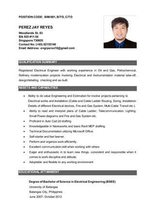 PEREZ JAY REYES
Woodlands St. 83
Blk 855 #11-54
Singapore 730855
Contact No: (+65) 82155140
Email Address: engrperez10@gmail.com
QUALIFICATION SUMMARY
Registered Electrical Engineer with working experience in Oil and Gas, Petrochemical,
Refinery modernization projects involving Electrical and Instrumentation material take-off,
design/detailing, checking and as-built.
ASSETS AND CAPABILITIES
 Ability to do value Engineering and Estimation for involve projects pertaining to
Electrical works and Installation (Cable and Cable Ladder Routing, Sizing, Installation
Details of different Electrical devices, Fire and Gas System, Multi-Cable Transit etc.).
 Ability to read and interpret plans of Cable Ladder, Telecommunication, Lighting,
Small Power diagrams and Fire and Gas System etc.
 Proficient in AutoCad drafting
 Knowledgeable in Navisworks and basic Revit MEP drafting.
 Technical Documentation utilizing Microsoft Office.
 Self-starter and fast learner.
 Perform and organize work efficiently.
 Excellent communication skill when working with others
 Eager and enthusiastic in to learn new things, consistent and responsible when it
comes to work discipline and attitude.
 Adoptable and flexible to any working environment
EDUCATIONAL ATTAINMENT
Degree of Bachelor of Science in Electrical Engineering (BSEE)
University of Batangas
Batangas City, Philippines
June 2007- October 2012
 