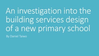An investigation into the
building services design
of a new primary school
By Daniel Taiwo
 