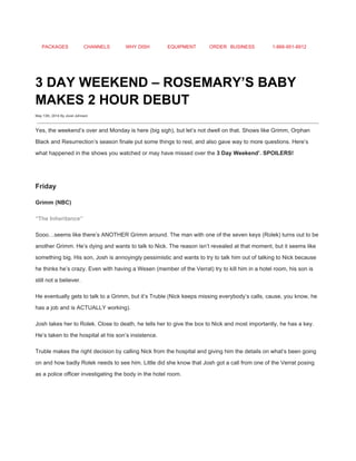 PACKAGES CHANNELS WHY DISH EQUIPMENT ORDER BUSINESS 1­866­951­8912 
 
3 DAY WEEKEND – ROSEMARY’S BABY 
MAKES 2 HOUR DEBUT 
May 13th, 2014 By Jovel Johnson
 
Yes, the weekend’s over and Monday is here (big sigh), but let’s not dwell on that. Shows like Grimm, Orphan 
Black and Resurrection’s season finale put some things to rest, and also gave way to more questions. Here’s 
what happened in the shows you watched or may have missed over the ​3 Day Weekend’. SPOILERS! 
 
Friday 
Grimm (NBC) 
“The Inheritance” 
Sooo…seems like there’s ANOTHER Grimm around. The man with one of the seven keys (Rolek) turns out to be 
another Grimm. He’s dying and wants to talk to Nick. The reason isn’t revealed at that moment, but it seems like 
something big. His son, Josh is annoyingly pessimistic and wants to try to talk him out of talking to Nick because 
he thinks he’s crazy. Even with having a Wesen (member of the Verrat) try to kill him in a hotel room, his son is 
still not a believer. 
He eventually gets to talk to a Grimm, but it’s Truble (Nick keeps missing everybody’s calls, cause, you know, he 
has a job and is ACTUALLY working). 
Josh takes her to Rolek. Close to death, he tells her to give the box to Nick and most importantly, he has a key. 
He’s taken to the hospital at his son’s insistence. 
Truble makes the right decision by calling Nick from the hospital and giving him the details on what’s been going 
on and how badly Rolek needs to see him. Little did she know that Josh got a call from one of the Verrat posing 
as a police officer investigating the body in the hotel room. 
 