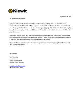 November 18, 2014
To Whom It May Concern;
I am pleased to provide this reference letter for Aaron Reitor, who has been employed by Kiewit
Infrastructure on the Mildred Lake Mine Replacement Project located in the Northern Alberta oil sands
area. The project entailed a large work scope including civil, piping, electrical and mechanical; during this
time, Aaron was employed in the role QC Inspector for civil, concrete and structural steel which included
project turnover.
The project was fast paced with heavy Client involvement, Aaron was able to effectively communicate
with Client during inspections and the turnover process. I found Aaron to be a dedicated employee with
a high work ethic who hold himself accountable for work performed.
Please feel free to contact myself if there are any questions or concerns regarding Aaron Reitor’s work
ethic, skills or personality.
Best Regards,
Tom Stienstra
Kiewit Infrastructure
Project Quality Manager
tom.stienstra@kiewit.com
Mobile: 604-619-0681
 