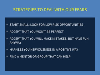 STRATEGIES TO DEAL WITH OUR FEARS
• START SMALL; LOOK FOR LOW RISK OPPORTUNITIES
• ACCEPT THAT YOU WON’T BE PERFECT
• ACCEPT THAT YOU WILL MAKE MISTAKES, BUT HAVE FUN
ANYWAY
• HARNESS YOU NERVOUSNESS IN A POSITIVE WAY
• FIND A MENTOR OR GROUP THAT CAN HELP
 