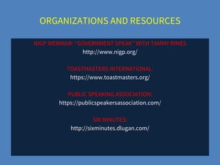 ORGANIZATIONS AND RESOURCES
NIGP WEBINAR: “GOVERNMENT SPEAK” WITH TAMMY RIMES
http://www.nigp.org/
TOASTMASTERS INTERNATIONAL:
https://www.toastmasters.org/
PUBLIC SPEAKING ASSOCIATION:
https://publicspeakersassociation.com/
SIX MINUTES:
http://sixminutes.dlugan.com/
 