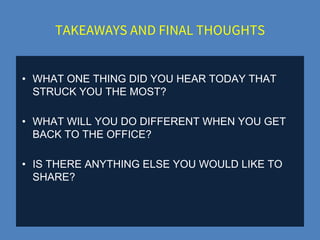 TAKEAWAYS AND FINAL THOUGHTS
• WHAT ONE THING DID YOU HEAR TODAY THAT
STRUCK YOU THE MOST?
• WHAT WILL YOU DO DIFFERENT WHEN YOU GET
BACK TO THE OFFICE?
• IS THERE ANYTHING ELSE YOU WOULD LIKE TO
SHARE?
 