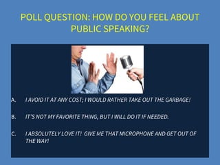 POLL QUESTION: HOW DO YOU FEEL ABOUT
PUBLIC SPEAKING?
A. I AVOID IT AT ANY COST; I WOULD RATHER TAKE OUT THE GARBAGE!
B. IT’S NOT MY FAVORITE THING, BUT I WILL DO IT IF NEEDED.
C. I ABSOLUTELY LOVE IT! GIVE ME THAT MICROPHONE AND GET OUT OF
THE WAY!
 