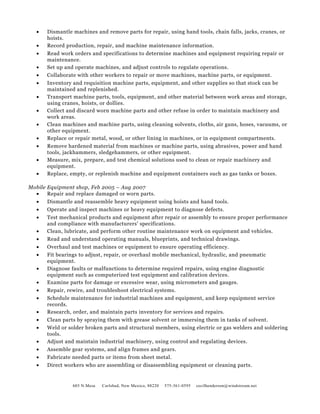 • Dismantle machines and remove parts for repair, using hand tools, chain falls, jacks, cranes, or
hoists.
• Record production, repair, and machine maintenance information.
• Read work orders and specifications to determine machines and equipment requiring repair or
maintenance.
• Set up and operate machines, and adjust controls to regulate operations.
• Collaborate with other workers to repair or move machines, machine parts, or equipment.
• Inventory and requisition machine parts, equipment, and other supplies so that stock can be
maintained and replenished.
• Transport machine parts, tools, equipment, and other material between work areas and storage,
using cranes, hoists, or dollies.
• Collect and discard worn machine parts and other refuse in order to maintain machinery and
work areas.
• Clean machines and machine parts, using cleaning solvents, cloths, air guns, hoses, vacuums, or
other equipment.
• Replace or repair metal, wood, or other lining in machines, or in equipment compartments.
• Remove hardened material from machines or machine parts, using abrasives, power and hand
tools, jackhammers, sledgehammers, or other equipment.
• Measure, mix, prepare, and test chemical solutions used to clean or repair machinery and
equipment.
• Replace, empty, or replenish machine and equipment containers such as gas tanks or boxes.
Mobile Equipment shop, Feb 2005 – Aug 2007
• Repair and replace damaged or worn parts.
• Dismantle and reassemble heavy equipment using hoists and hand tools.
• Operate and inspect machines or heavy equipment to diagnose defects.
• Test mechanical products and equipment after repair or assembly to ensure proper performance
and compliance with manufacturers' specifications.
• Clean, lubricate, and perform other routine maintenance work on equipment and vehicles.
• Read and understand operating manuals, blueprints, and technical drawings.
• Overhaul and test machines or equipment to ensure operating efficiency.
• Fit bearings to adjust, repair, or overhaul mobile mechanical, hydraulic, and pneumatic
equipment.
• Diagnose faults or malfunctions to determine required repairs, using engine diagnostic
equipment such as computerized test equipment and calibration devices.
• Examine parts for damage or excessive wear, using micrometers and gauges.
• Repair, rewire, and troubleshoot electrical systems.
• Schedule maintenance for industrial machines and equipment, and keep equipment service
records.
• Research, order, and maintain parts inventory for services and repairs.
• Clean parts by spraying them with grease solvent or immersing them in tanks of solvent.
• Weld or solder broken parts and structural members, using electric or gas welders and soldering
tools.
• Adjust and maintain industrial machinery, using control and regulating devices.
• Assemble gear systems, and align frames and gears.
• Fabricate needed parts or items from sheet metal.
• Direct workers who are assembling or disassembling equipment or cleaning parts.
603 N.Mesa Carlsbad, New Mexico, 88220 575-361-0595 cecilhenderson@windstream.net
 