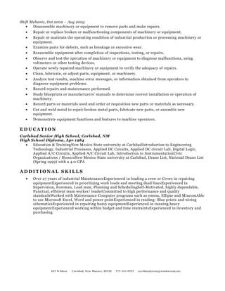 Shift Mehanic, Oct 2002 – Aug 2005
• Disassemble machinery or equipment to remove parts and make repairs.
• Repair or replace broken or malfunctioning components of machinery or equipment.
• Repair or maintain the operating condition of industrial production or processing machinery or
equipment.
• Examine parts for defects, such as breakage or excessive wear.
• Reassemble equipment after completion of inspections, testing, or repairs.
• Observe and test the operation of machinery or equipment to diagnose malfunctions, using
voltmeters or other testing devices.
• Operate newly repaired machinery or equipment to verify the adequacy of repairs.
• Clean, lubricate, or adjust parts, equipment, or machinery.
• Analyze test results, machine error messages, or information obtained from operators to
diagnose equipment problems.
• Record repairs and maintenance performed.
• Study blueprints or manufacturers' manuals to determine correct installation or operation of
machinery.
• Record parts or materials used and order or requisition new parts or materials as necessary.
• Cut and weld metal to repair broken metal parts, fabricate new parts, or assemble new
equipment.
• Demonstrate equipment functions and features to machine operators.
E D U C A T I O N
Carlsbad Senior High School, Carlsbad, NM
High School Diploma, Apr 1984
• Education & TrainingNew Mexico State university at CarlsbadIntroduction to Engineering
Technology, Industrial Processes, Applied DC Circuits, Applied DC circuit Lab, Digital Logic,
Applied A/C Circuits, Applied A/C Circuit Lab, Introduction to InstrumentationCivic
Organizations / HonorsNew Mexico State university at Carlsbad, Deans List, National Deans List
(Spring 1999) with a 4.0 GPA
A D D I T I O N A L S K I L L S
• Over 27 years of industrial MaintenanceExperienced in leading a crew or Crews in repairing
equipmentExperienced in prioritizing work loads and meeting dead linesExperienced in
Supervision, Foreman, Lead man, Planning and SchedulingSelf-Motivated, highly dependable,
Punctual, efficient team worker/ leaderCommitted to high performance and quality
standardsWorked with Maintenance Computer programs such as emesa, Ellipse and MincomAble
to use Microsoft Excel, Word and power pointExperienced in reading- Blue prints and wiring
schematicsExperienced in repairing heavy equipmentExperienced in running heavy
equipmentExperienced working within budget and time restraintsExperienced in inventory and
purchasing
603 N.Mesa Carlsbad, New Mexico, 88220 575-361-0595 cecilhenderson@windstream.net
 