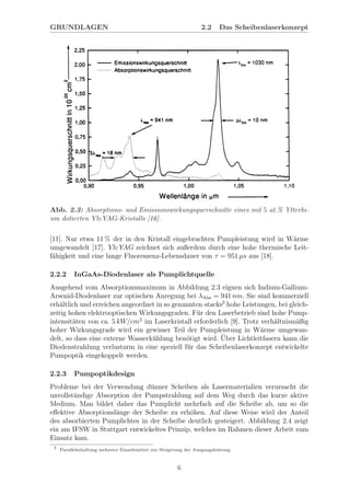 GRUNDLAGEN 2.2 Das Scheibenlaserkonzept
Abb. 2.3: Absorptions- und Emissionswirkungsquerschnitte eines mit 5 at.% Ytterbi-
um dotierten Yb:YAG-Kristalls [16].
[11]. Nur etwa 11 % der in den Kristall eingebrachten Pumpleistung wird in W¨arme
umgewandelt [17]. Yb:YAG zeichnet sich außerdem durch eine hohe thermische Leit-
f¨ahigkeit und eine lange Fluoreszenz-Lebensdauer von τ = 951 µs aus [18].
2.2.2 InGaAs-Diodenlaser als Pumplichtquelle
Ausgehend vom Absorptionsmaximum in Abbildung 2.3 eignen sich Indium-Gallium-
Arsenid-Diodenlaser zur optischen Anregung bei λAbs = 941 nm. Sie sind kommerziell
erh¨altlich und erreichen angeordnet in so genannten stacks3
hohe Leistungen, bei gleich-
zeitig hohen elektrooptischen Wirkungsgraden. F¨ur den Laserbetrieb sind hohe Pump-
intensit¨aten von ca. 5 kW/cm2
im Laserkristall erforderlich [9]. Trotz verh¨altnism¨aßig
hoher Wirkungsgrade wird ein gewisser Teil der Pumpleistung in W¨arme umgewan-
delt, so dass eine externe Wasserk¨uhlung ben¨otigt wird. ¨Uber Lichtleitfasern kann die
Diodenstrahlung verlustarm in eine speziell f¨ur das Scheibenlaserkonzept entwickelte
Pumpoptik eingekoppelt werden.
2.2.3 Pumpoptikdesign
Probleme bei der Verwendung d¨unner Scheiben als Lasermaterialien verursacht die
unvollst¨andige Absorption der Pumpstrahlung auf dem Weg durch das kurze aktive
Medium. Man bildet daher das Pumplicht mehrfach auf die Scheibe ab, um so die
eﬀektive Absorptionsl¨ange der Scheibe zu erh¨ohen. Auf diese Weise wird der Anteil
des absorbierten Pumplichtes in der Scheibe deutlich gesteigert. Abbildung 2.4 zeigt
ein am IFSW in Stuttgart entwickeltes Prinzip, welches im Rahmen dieser Arbeit zum
Einsatz kam.
3
Parallelschaltung mehrerer Einzelemitter zur Steigerung der Ausgangsleistung.
6
 