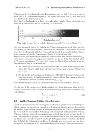 GRUNDLAGEN 2.3 Wellenl¨angenselektive Bauelemente
W¨ahrend an der Scheibenvorderseite Temperaturen von ca. 140 ◦
C herrschen, sind es
durch die 15 ◦
C K¨uhlwassertemperatur, bei einem Durchﬂuss von 5 l/min, nur noch
etwa 80 ◦
C an der Scheibenr¨uckseite.
Auch das Scheibenlaserkonzept kann einen schwachen radialen Temperaturgradienten
nicht v¨ollig ausschließen, wie in Abbildung 2.6 zu sehen ist.
Abb. 2.6: Beispiel f¨ur ein radiales Temperaturproﬁl (◦
C) in der Scheibe [11].
Der Leistungsanteil, der in der Scheibe in W¨arme umgewandelt wird, f¨uhrt zu einer
Verformung der Wellenfronten des Laserstrahls im Resonator. ¨Ahnlich einer optischen
Linse l¨asst sich bei gen¨ugend hohen Pumpleistungen auch dem Laserkristall eine Brenn-
weite zuordnen, die in der Resonatoranordnung zu ber¨ucksichtigen ist.
Angenommen, eine Laserscheibe besitzt im ungepumpten Zustand die Brennweite fS
.
Dann ¨andert sich diese im gepumpten Zustand zu fP
als Folge thermischer Eﬀek-
te. Temperaturgradienten (Vgl. Abb. 2.6) tragen im Wesentlichen auf zwei Arten zur
Brennweitenbildung in der Scheibe bei:
1. Die thermische Expansion des Laserkristalls f¨uhrt zu einer Aufw¨olbung im Zen-
trum. Die Scheibe wirkt daher als konvexer Spiegel mit negativer Brennweite
(fP1
< fS
).
2. Die Brechzahl als Funktion der Temperatur n(T) f¨uhrt bei radialer Temperatur-
verteilung zu einer Selbstfokussierung der Laserstrahlung. Der Laserkristall wirkt
als konvexe Linse mit positiver Brennweite (fP2
> fS
).
Beide Eﬀekte tragen additiv zur Brennweitenbildung der thermischen Linse bei.
F¨ur die am IPHT verwendeten Scheibendicken und Pumpleistungen l¨asst sich der
Einﬂuss thermischer Eﬀekte auf die Scheibenkr¨ummung durch eine Faustformel be-
r¨ucksichtigen:
1
fP
≈
1
fS
− 0, 2 m−1
(2.1)
2.3 Wellenl¨angenselektive Bauelemente
Damit der Scheibenlaser schmalbandig und nur bei einer gew¨unschten Wellenl¨ange os-
zilliert, m¨ussen resonatorintern zus¨atzlich wellenl¨angenabh¨angige Verluste hervorgeru-
fen werden. Aufgrund der geringen Kleinsignalverst¨arkung des Yb:YAG-Kristalls darf
die Mode mit der bevorzugten Wellenl¨ange dabei m¨oglichst nicht geschw¨acht werden.
W¨ahrend optische Gitter diesen Anforderungen durch ihre hohen Verluste in der 0.
und 1. Ordnung nicht gen¨ugen, kann die Wellenl¨angenselektion ¨uber eine Kombination
aus Etalon und Lyotﬁlter realisiert werden [9]. Streng genommen beeinﬂusst das Lyot-
ﬁlter lediglich die Polarisation von Licht. Beschr¨ankt man sich jedoch auf eine linear
polarisierte Komponente, wirkt es als wellenl¨angenabh¨angiges Transmissionselement.
8
 