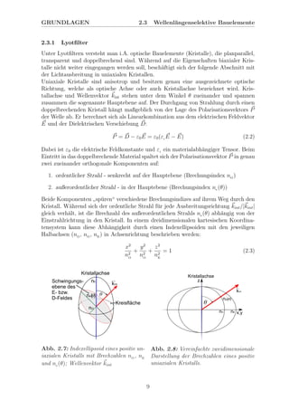 GRUNDLAGEN 2.3 Wellenl¨angenselektive Bauelemente
2.3.1 Lyotﬁlter
Unter Lyotﬁltern versteht man i.A. optische Bauelemente (Kristalle), die planparallel,
transparent und doppelbrechend sind. W¨ahrend auf die Eigenschaften biaxialer Kris-
talle nicht weiter eingegangen werden soll, besch¨aftigt sich der folgende Abschnitt mit
der Lichtausbreitung in uniaxialen Kristallen.
Uniaxiale Kristalle sind anisotrop und besitzen genau eine ausgezeichnete optische
Richtung, welche als optische Achse oder auch Kristallachse bezeichnet wird. Kris-
tallachse und Wellenvektor kint stehen unter dem Winkel θ zueinander und spannen
zusammen die sogenannte Hauptebene auf. Der Durchgang von Strahlung durch einen
doppelbrechenden Kristall h¨angt maßgeblich von der Lage des Polarisationsvektors P
der Welle ab. Er berechnet sich als Linearkombination aus dem elektrischen Feldvektor
E und der Dielektrischen Verschiebung D:
P = D − ε0E = ε0(εr E − E) (2.2)
Dabei ist ε0 die elektrische Feldkonstante und εr ein materialabh¨angiger Tensor. Beim
Eintritt in das doppelbrechende Material spaltet sich der Polarisationsvektor P in genau
zwei zueinander orthogonale Komponenten auf:
1. ordentlicher Strahl - senkrecht auf der Hauptebene (Brechungsindex nO
)
2. außerordentlicher Strahl - in der Hauptebene (Brechungsindex ne (θ))
Beide Komponenten
”
sp¨uren“ verschiedene Brechungsindizes auf ihrem Weg durch den
Kristall. W¨ahrend sich der ordentliche Strahl f¨ur jede Ausbreitungsrichtung kint/|kint|
gleich verh¨alt, ist die Brechzahl des außerordentlichen Strahls ne (θ) abh¨angig von der
Einstrahlrichtung in den Kristall. In einem dreidimensionalen kartesischen Koordina-
tensystem kann diese Abh¨angigkeit durch einen Indexellipsoiden mit den jeweiligen
Halbachsen (nO
, nO
, nE
) in Achsenrichtung beschrieben werden:
x2
n2
O
+
y2
n2
O
+
z2
n2
E
= 1 (2.3)
Abb. 2.7: Indexellipsoid eines positiv un-
iaxialen Kristalls mit Brechzahlen nO
, nE
und ne (θ); Wellenvektor kint
Abb. 2.8: Vereinfachte zweidimensionale
Darstellung der Brechzahlen eines positiv
uniaxialen Kristalls.
9
 
