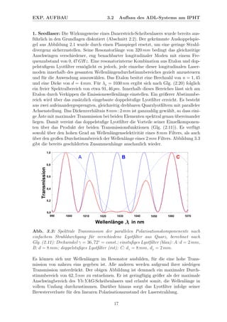 EXP. AUFBAU 3.2 Aufbau des ADL-Systems am IPHT
1. Seedlaser: Die Wirkungsweise eines Dauerstrich-Scheibenlasers wurde bereits aus-
f¨uhrlich in den Grundlagen diskutiert (Abschnitt 2.2). Der gekr¨ummte Auskoppelspie-
gel aus Abbildung 2.1 wurde durch einen Planspiegel ersetzt, um eine geringe Strahl-
divergenz sicherzustellen. Seine Resonatorl¨ange von 320 mm bedingt das gleichzeitige
Anschwingen verschiedener, eng benachbarter longitudinaler Moden mit einem Fre-
quenzabstand von 0, 47 GHz. Eine resonatorinterne Kombination aus Etalon und dop-
pelstuﬁgem Lyotﬁlter erm¨oglicht es jedoch, jede einzelne dieser longitudinalen Laser-
moden innerhalb des gesamten Wellenl¨angendurchstimmbereiches gezielt anzusteuern
und f¨ur die Anwendung auszuw¨ahlen. Das Etalon besitzt eine Brechzahl von n = 1, 45
und eine Dicke von d = 4 mm. F¨ur λ0 = 1030 nm ergibt sich nach Glg. (2.20) folglich
ein freier Spektralbereich von etwa 91, 46 pm. Innerhalb dieses Bereiches l¨asst sich am
Etalon durch Verkippen die Emissionswellenl¨ange einstellen. Ein gr¨oßerer Abstimmbe-
reich wird ¨uber das zus¨atzlich eingebaute doppelstuﬁge Lyotﬁlter erreicht. Es besteht
aus zwei aufeinandergesprengten, gleichzeitig drehbaren Quarzlyotﬁltern mit paralleler
Achsenstellung. Das Dickenverh¨altnis 8 mm : 2 mm ist ganzzahlig gew¨ahlt, so dass eini-
ge ¨Aste mit maximaler Transmission bei beiden Elementen spektral genau ¨ubereinander
liegen. Damit vereint das doppelstuﬁge Lyotﬁlter die Vorteile seiner Einzelkomponen-
ten ¨uber das Produkt der beiden Transmissionsfunktionen (Glg. (2.11)). Es verf¨ugt
sowohl ¨uber den hohen Grad an Wellenl¨angenselektivit¨at eines 8 mm Filters, als auch
¨uber den großen Durchstimmbereich der Wellenl¨ange eines 2 mm Filters. Abbildung 3.3
gibt die bereits geschilderten Zusammenh¨ange anschaulich wieder.
Abb. 3.3: Spektrale Transmission der parallelen Polarisationskomponenente nach
einfachem Strahldurchgang f¨ur verschiedene Lyotﬁlter aus Quarz, berechnet nach
Glg. (2.11): Drehwinkel γ = 36, 72◦
= const.; einstuﬁges Lyotﬁlter (blau): A: d = 2 mm,
B: d = 8 mm; doppelstuﬁges Lyotﬁlter (rot): C: d1 = 8 mm, d2 = 2 mm.
Es k¨onnen sich nur Wellenl¨angen im Resonator ausbilden, f¨ur die eine hohe Trans-
mission von nahezu eins gegeben ist. Alle anderen werden aufgrund ihrer niedrigen
Transmission unterdr¨uckt. Der obigen Abbildung ist demnach ein maximaler Durch-
stimmbereich von 62, 5 nm zu entnehmen. Er ist geringf¨ugig gr¨oßer als der maximale
Anschwingbereich des Yb:YAG-Scheibenlasers und erlaubt somit, die Wellenl¨ange in
vollem Umfang durchzustimmen. Dar¨uber hinaus sorgt das Lyotﬁlter infolge seiner
Brewsterverluste f¨ur den linearen Polarisationszustand der Laserstrahlung.
17
 