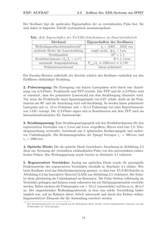 EXP. AUFBAU 3.2 Aufbau des ADL-Systems am IPHT
Der Seedlaser legt die spektralen Eigenschaften der zu verst¨arkenden Pulse fest. Sie
sind daher in folgender Tabelle systematisch zusammengefasst:
Tab. 3.1: Eigenschaften des Yb:YAG-Scheibenlasers im Dauerstrichbetrieb
Merkmal Eigenschaften des Seedlasers
Wellenl¨angendurchstimmbereich7
λ0 [1005 . . . 1053] nm
spektrale Breite der Laserstrahlung single mode, ∆λ0 < 1 pm
Strahlqualit¨at M2
< 1, 1
Strahldurchmesser (I∅
/I0 = 1/e2
) ∅ ≈ 1, 5 mm
maximale Ausgangsleistung Pmax (λ0 ≈ 1030 nm) ≈ 3, 5 W
Polarisationszustand linear polarisiert
Ein Faraday-Rotator außerhalb der Kavit¨at sch¨utzt den Seedlaser zus¨atzlich vor den
Einﬂ¨ussen r¨uckl¨auﬁger Strahlung.
2. Pulserzeugung: Die Erzeugung von kurzen Laserpulsen wird durch eine Anord-
nung von λ/2-Platte, Pockelszelle und TFP erreicht. Das TFP und die λ/2-Platte sind
so orientiert, dass der polarisierte Laserstrahl aus dem Strahlengang eliminiert wird.
Nur wenn die Pockelszelle einen Spannungsimpuls von 6 kV erh¨alt, dreht sie die Pola-
risation um 90◦
und die Anordnung wird voll durchl¨assig. So werden linear polarisierte
Laserpulse mit ca. 10 ns Pulsdauer und < 35 nJ Pulsenergie bei einer Repetitionsrate
von 1 kHz erzeugt. Die λ/2-Platte eignet sich in Kombination mit dem TFP auch als
Intensit¨atsabschw¨acher f¨ur Justierzwecke.
3. Strahlanpassung: Eine Strahlanpassungsoptik soll den Strahldurchmesser f¨ur den
regenerativen Verst¨arker von 1, 5 mm auf 3 mm vergr¨oßern. Hierzu wird eine 1:2 - Tele-
skopanordnung verwendet, bestehend aus 2 sph¨arischen Konkavspiegeln und mehre-
ren Umlenkspiegeln. Die Kr¨ummungsradien der Spiegel betragen r1 = 500 mm und
r2 = 1000 mm.
4. Optische Diode: Die als optische Diode bezeichnete Anordnung in Abbildung 3.2
dient zur Trennung der verst¨arkten r¨ucklaufenden Pulse von den unverst¨arkten einlau-
fenden Pulsen. Das Wirkungsprinzip wurde bereits in Abschnitt 3.1 erl¨autert.
5. Regenerativer Verst¨arker: Analog zur optischen Diode wurde die prinzipielle
Funktionsweise des regenerativen Verst¨arkers ebenfalls in Abschnitt 3.1 erkl¨art. Wie
beim Seedlaser wird das Scheibenlaserprinzip genutzt, so dass eine Yb:YAG-Scheibe in
Abbildung 3.2 das laseraktive Material (LAM) aus Abbildung 3.1 verk¨orpert. Die Schei-
be dient gleichzeitig als Umlenkspiegel im Resonator. Die Pulse bleiben vollst¨andig im
Verst¨arker gefangen und k¨onnen somit sukzessive bis zur S¨attigungsintensit¨at verst¨arkt
werden. Dabei wachsen die Pulsenergien von < 35 nJ (unverst¨arkt) auf bis zu ca. 30 mJ
an. Der eingeschr¨ankte Wellenl¨angenbereich, in dem eine solche Verst¨arkung bisher
m¨oglich war, soll im Rahmen dieser Arbeit untersucht und durch den Einbau wellen-
l¨angenselektiver Elemente f¨ur die Anwendung erweitert werden.
7
Der Durchstimmbereich ist ein Vorgriﬀ auf ein Teilergebnis dieser Arbeit, weitere Eigenschaften stammen aus den
Erfahrungen der Arbeitsgruppe.
18
 