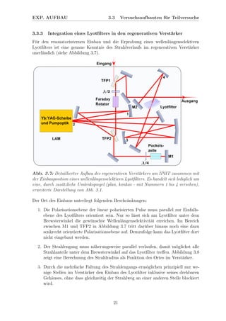 EXP. AUFBAU 3.3 Versuchsaufbauten f¨ur Teilversuche
3.3.3 Integration eines Lyotﬁlters in den regenerativen Verst¨arker
F¨ur den resonatorinternen Einbau und die Erprobung eines wellenl¨angenselektiven
Lyotﬁlters ist eine genaue Kenntnis des Strahlverlaufs im regenerativen Verst¨arker
unerl¨asslich (siehe Abbildung 3.7).
Abb. 3.7: Detaillierter Aufbau des regenerativen Verst¨arkers am IPHT zusammen mit
der Einbauposition eines wellenl¨angenselektiven Lyotﬁlters. Es handelt sich lediglich um
eine, durch zus¨atzliche Umlenkspiegel (plan, konkav - mit Nummern 1 bis 4 versehen),
erweiterte Darstellung von Abb. 3.1.
Der Ort des Einbaus unterliegt folgenden Beschr¨ankungen:
1. Die Polarisationsebene der linear polarisierten Pulse muss parallel zur Einfalls-
ebene des Lyotﬁlters orientiert sein. Nur so l¨asst sich am Lyotﬁlter unter dem
Brewsterwinkel die gew¨unschte Wellenl¨angenselektivit¨at erreichen. Im Bereich
zwischen M1 und TFP2 in Abbildung 3.7 tritt dar¨uber hinaus noch eine dazu
senkrecht orientierte Polarisationsebene auf. Demzufolge kann das Lyotﬁlter dort
nicht eingebaut werden.
2. Der Strahlengang muss n¨aherungsweise parallel verlaufen, damit m¨oglichst alle
Strahlanteile unter dem Brewsterwinkel auf das Lyotﬁlter treﬀen. Abbildung 3.8
zeigt eine Berechnung des Strahlradius als Funktion des Ortes im Verst¨arker.
3. Durch die mehrfache Faltung des Strahlengangs erm¨oglichen prinzipiell nur we-
nige Stellen im Verst¨arker den Einbau des Lyotﬁlter inklusive seines drehbaren
Geh¨auses, ohne dass gleichzeitig der Strahlweg an einer anderen Stelle blockiert
wird.
21
 