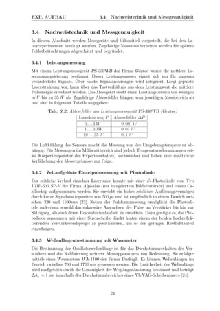 EXP. AUFBAU 3.4 Nachweistechnik und Messgenauigkeit
3.4 Nachweistechnik und Messgenauigkeit
In diesem Abschnitt werden Messger¨ate und Hilfsmittel vorgestellt, die bei den La-
borexperimenten ben¨otigt wurden. Zugeh¨orige Messunsicherheiten werden f¨ur sp¨atere
Fehlerbetrachtungen abgesch¨atzt und begr¨undet.
3.4.1 Leistungsmessung
Mit einem Leistungsmessger¨at PS-330WB der Firma Gentec wurde die mittlere La-
serausgangsleistung bestimmt. Dieser Leistungsmesser eignet sich nur f¨ur langsam
ver¨anderliche Signale. ¨Uber rasche Signal¨anderungen wird integriert. Liegt gepulste
Laserstrahlung vor, kann ¨uber das Tastverh¨altnis aus dem Leistungwert die mittlere
Pulsenergie errechnet werden. Das Messger¨at deckt einen Leistungsbereich von wenigen
mW bis zu 35 W ab. Zugeh¨orige Ablesefehler h¨angen vom jeweiligen Messbereich ab
und sind in folgender Tabelle angegeben:
Tab. 3.2: Ablesefehler am Leistungsmessger¨at PS-330WB (Gentec)
Laserleistung P Ablesefehler ∆P
0 . . . 1 W 0, 001 W
1 . . . 10 W 0, 01 W
10 . . . 35 W 0, 1 W
Die Luftk¨uhlung des Sensors macht die Messung von der Umgebungstemperatur ab-
h¨angig. F¨ur Messungen im Milliwattbereich sind jedoch Temperaturschwankungen (et-
wa K¨orpertemperatur des Experimentators) nachweisbar und haben eine zus¨atzliche
Verf¨alschung der Messergebnisse zur Folge.
3.4.2 Zeitaufgel¨oste Einzelpulsmessung mit Photodiode
Der zeitliche Verlauf einzelner Laserpulse konnte mit einer Si-Photodiode vom Typ
UDP-500 SP-H der Firma Alphalas (mit integriertem Bildverst¨arker) und einem Os-
zilloskop aufgenommen werden. Sie erreicht ein hohes zeitliches Auﬂ¨osungsverm¨ogen
durch kurze Signalanstiegszeiten von 500 ps und ist empﬁndlich in einem Bereich zwi-
schen 320 und 1100 nm [23]. Neben der Pulsformmessung erm¨oglicht die Photodi-
ode außerdem, sowohl das sukzessive Anwachsen der Pulse im Verst¨arker bis hin zur
S¨attigung, als auch deren Resonatorumlaufzeit zu ermitteln. Dazu gen¨ugte es, die Pho-
todiode zusammen mit einer Streuscheibe direkt hinter einem der beiden hochreﬂek-
tierenden Verst¨arkerendspiegel zu positionieren, um so den geringen Restlichtanteil
einzufangen.
3.4.3 Wellenl¨angenbestimmung mit Wavemeter
Die Bestimmung der Oszillatorwellenl¨ange ist f¨ur das Durchstimmverhalten des Ver-
st¨arkers und die Kalibrierung weiterer Messapparaturen von Bedeutung. Sie erfolgte
mittels eines Wavemeters WA-1100 der Firma Burleigh. Es k¨onnen Wellenl¨angen im
Bereich zwischen 700 und 1700 nm gemessen werden. Die Unsicherheit der Wellenl¨ange
wird maßgeblich durch die Genauigkeit der Wegl¨angen¨anderung bestimmt und betr¨agt
∆λw = 1 pm innerhalb des Durchstimmbereiches eines Yb:YAG-Scheibenlasers [24].
24
 