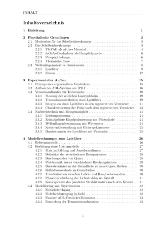 INHALT
Inhaltsverzeichnis
1 Einleitung 1
2 Physikalische Grundlagen 3
2.1 Motivation f¨ur das Scheibenlaserkonzept . . . . . . . . . . . . . . . . . 3
2.2 Das Scheibenlaserkonzept . . . . . . . . . . . . . . . . . . . . . . . . . 3
2.2.1 Yb:YAG als aktives Material . . . . . . . . . . . . . . . . . . . . 4
2.2.2 InGaAs-Diodenlaser als Pumplichtquelle . . . . . . . . . . . . . 6
2.2.3 Pumpoptikdesign . . . . . . . . . . . . . . . . . . . . . . . . . . 6
2.2.4 Thermische Linse . . . . . . . . . . . . . . . . . . . . . . . . . . 7
2.3 Wellenl¨angenselektive Bauelemente . . . . . . . . . . . . . . . . . . . . 8
2.3.1 Lyotﬁlter . . . . . . . . . . . . . . . . . . . . . . . . . . . . . . 9
2.3.2 Etalon . . . . . . . . . . . . . . . . . . . . . . . . . . . . . . . . 12
3 Experimenteller Aufbau 15
3.1 Prinzip eines regenerativen Verst¨arkers . . . . . . . . . . . . . . . . . . 15
3.2 Aufbau des ADL-Systems am IPHT . . . . . . . . . . . . . . . . . . . . 16
3.3 Versuchsaufbauten f¨ur Teilversuche . . . . . . . . . . . . . . . . . . . . 19
3.3.1 Messung der zeitlichen Laserpulsform . . . . . . . . . . . . . . . 19
3.3.2 Transmissionsverhalten eines Lyotﬁlters . . . . . . . . . . . . . . 19
3.3.3 Integration eines Lyotﬁlters in den regenerativen Verst¨arker . . 21
3.3.4 Charakterisierung der Pulse nach dem regenerativen Verst¨arker 23
3.4 Nachweistechnik und Messgenauigkeit . . . . . . . . . . . . . . . . . . . 24
3.4.1 Leistungsmessung . . . . . . . . . . . . . . . . . . . . . . . . . . 24
3.4.2 Zeitaufgel¨oste Einzelpulsmessung mit Photodiode . . . . . . . . 24
3.4.3 Wellenl¨angenbestimmung mit Wavemeter . . . . . . . . . . . . . 24
3.4.4 Spektren¨uberwachung mit Gitterspektrometer . . . . . . . . . . 25
3.4.5 Durchstimmen des Lyotﬁlters mit Picomotor . . . . . . . . . . . 25
4 Modellrechnungen zum Lyotﬁlter 26
4.1 Referenzmodelle . . . . . . . . . . . . . . . . . . . . . . . . . . . . . . . 26
4.2 Herleitung eines Matrixmodells . . . . . . . . . . . . . . . . . . . . . . 27
4.2.1 Matrixabbildung und Jonesformalismus . . . . . . . . . . . . . . 27
4.2.2 Deﬁnition der verschiedenen Bezugssysteme . . . . . . . . . . . 28
4.2.3 Brechungsindex von Quarz . . . . . . . . . . . . . . . . . . . . . 28
4.2.4 Problematik zweier verschiedener Brechungsindizes . . . . . . . 29
4.2.5 Brewsterwinkel an der Grenzﬂ¨ache zu anisotropen Medien . . . 30
4.2.6 Reﬂektionsverluste an Grenzﬂ¨achen . . . . . . . . . . . . . . . . 30
4.2.7 Transformation zwischen Labor- und Hauptachsensystem . . . . 30
4.2.8 Phasenverschiebung der Lichtstrahlen im Kristall . . . . . . . . 31
4.2.9 Konsequenzen des parallelen Strahlversatzes nach dem Kristall . 31
4.3 Modellierung von Experimenten . . . . . . . . . . . . . . . . . . . . . . 32
4.3.1 Einfachdurchgang . . . . . . . . . . . . . . . . . . . . . . . . . . 32
4.3.2 Mehrfachdurchgang (n-fach) . . . . . . . . . . . . . . . . . . . . 32
4.3.3 Passiver ADL-Verst¨arker-Resonator . . . . . . . . . . . . . . . . 33
4.3.4 Ermittlung der Transmissionsfunktion . . . . . . . . . . . . . . 33
i
 