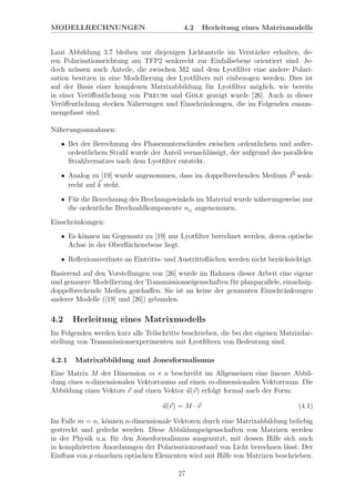 MODELLRECHNUNGEN 4.2 Herleitung eines Matrixmodells
Laut Abbildung 3.7 bleiben nur diejenigen Lichtanteile im Verst¨arker erhalten, de-
ren Polarisationsrichtung am TFP2 senkrecht zur Einfallsebene orientiert sind. Je-
doch m¨ussen auch Anteile, die zwischen M2 und dem Lyotﬁlter eine andere Polari-
sation besitzen in eine Modellierung des Lyotﬁlters mit einbezogen werden. Dies ist
auf der Basis einer komplexen Matrixabbildung f¨ur Lyotﬁlter m¨oglich, wie bereits
in einer Ver¨oﬀentlichung von Preuss und Gole gezeigt wurde [26]. Auch in dieser
Ver¨oﬀentlichung stecken N¨aherungen und Einschr¨ankungen, die im Folgenden zusam-
mengefasst sind.
N¨aherungsannahmen:
• Bei der Berechnung des Phasenunterschiedes zwischen ordentlichem und außer-
ordentlichem Strahl wurde der Anteil vernachl¨assigt, der aufgrund des parallelen
Strahlversatzes nach dem Lyotﬁlter entsteht.
• Analog zu [19] wurde angenommen, dass im doppelbrechenden Medium P senk-
recht auf k steht.
• F¨ur die Berechnung des Brechungswinkels im Material wurde n¨aherungsweise nur
die ordentliche Brechzahlkomponente nO
angenommen.
Einschr¨ankungen:
• Es k¨onnen im Gegensatz zu [19] nur Lyotﬁlter berechnet werden, deren optische
Achse in der Oberﬂ¨achenebene liegt.
• Reﬂexionsverluste an Eintritts- und Austrittsﬂ¨achen werden nicht ber¨ucksichtigt.
Basierend auf den Vorstellungen von [26] wurde im Rahmen dieser Arbeit eine eigene
und genauere Modellierung der Transmissionseigenschaften f¨ur planparallele, einachsig-
doppelbrechende Medien geschaﬀen. Sie ist an keine der genannten Einschr¨ankungen
anderer Modelle ([19] und [26]) gebunden.
4.2 Herleitung eines Matrixmodells
Im Folgenden werden kurz alle Teilschritte beschrieben, die bei der eigenen Matrixdar-
stellung von Transmissionsexperimenten mit Lyotﬁltern von Bedeutung sind.
4.2.1 Matrixabbildung und Jonesformalismus
Eine Matrix M der Dimension m × n beschreibt im Allgemeinen eine lineare Abbil-
dung eines n-dimensionalen Vektorraums auf einen m-dimensionalen Vektorraum. Die
Abbildung eines Vektors v auf einen Vektor u(v) erfolgt formal nach der Form:
u(v) = M · v (4.1)
Im Falle m = n, k¨onnen n-dimensionale Vektoren durch eine Matrixabbildung beliebig
gestreckt und gedreht werden. Diese Abbildungseigenschaften von Matrizen werden
in der Physik u.a. f¨ur den Jonesformalismus ausgenutzt, mit dessen Hilfe sich auch
in komplizierten Anordnungen der Polarisationzustand von Licht berechnen l¨asst. Der
Einﬂuss von p einzelnen optischen Elementen wird mit Hilfe von Matrizen beschrieben.
27
 