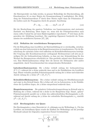MODELLRECHNUNGEN 4.2 Herleitung eines Matrixmodells
Als Matrixprodukt von links werden, in genauer Reihenfolge der Durchstrahlung, alle
Einzelmatrizen Mi zu einer Matrix der Gesamtanordnung G multipliziert. Die Abbil-
dung des Polarisationsvektors P durch diese Matrix ergibt dann die Polarisation P
des Lichtes nach der Propagation durch die gesamte Anordnung:
P = Mp · . . . · Mi · . . . · M1P = G · P (4.2)
Bei der Beschreibung des passiven Verhaltens von Laserresonatoren sind station¨are
Zust¨ande von Bedeutung. Diese liegen vor, wenn sich der Polarisationsvektor nach
einem vollen Umlauf bis auf einen Skalierungsfaktor reproduziert. P wird dann als Ei-
genvektor der Abbildung bezeichnet. Der zugeh¨orige Eigenwert beschreibt die Trans-
mission des modellierten Systems [27], [28].
4.2.2 Deﬁnition der verschiedenen Bezugssysteme
F¨ur die Behandlung eines Lyotﬁlters als Matrixabbildung ist es zweckm¨aßig, zwischen-
zeitlich aus dem Laborsystem in das Hauptebenensystem zu transformieren. F¨ur die Be-
schreibung der optischen Achse wird außerdem ein Kristalloberﬂ¨achensystem ben¨otigt.
Der Ursprung aller Koordinatensysteme (orthogonale Rechtssysteme) soll sich am je-
weiligen Ort der Lichtausbreitung beﬁnden, so dass nur eine Achsendrehung f¨ur den
Wechsel des Bezugssystems erforderlich ist. Dies geschieht anhand einer Rotationsma-
trix. Eine R¨ucktransformation erfolgt ¨uber die Inverse der Drehmatrix oder anders
ausgedr¨uckt, durch Vorzeichenwechsel des entsprechenden Drehwinkels.
Laborkoordinatensystem: Die z-Achse verl¨auft entlang der Lichtausbreitung
(k ez ), w¨ahrend die x-Achse senkrecht dazu und in der Einfallsebene des Lyotﬁlters
liegt. Damit verlaufen parallele Polarisationsanteile entlang der x-Achse und senkrechte
Anteile entlang der y-Achse (P = (P , P⊥)T
).
Kristalloberﬂ¨achensystem: Die z-Achse verl¨auft entlang der Oberﬂ¨achennormale
und zeigt in den Kristall hinein. Die x-Achse soll, wie im Laborsystem, in der Einfalls-
ebene des Lyotﬁlters liegen, die y-Achse entsprechend senkrecht dazu.
Hauptebenensystem: Die ge¨anderte Lichtausbreitungsrichtung im Kristall zeigt in
Richtung der z-Achse, w¨ahrend die x-Achse in der Hauptebene liegt. Damit
”
sp¨uren“
Polarisationsanteile parallel zur x-Achse den außerordentlichen Brechungsindex ne (θ),
w¨ahrend auf Anteile entlang der y-Achse der ordentliche Brechungsindex nO
einwirkt
(P = (Pe , PO
)T
).
4.2.3 Brechungsindex von Quarz
Der Brechungsindex n eines Materials ist i.A. abh¨angig von der Wellenl¨ange λ0 . F¨ur das
Lyotﬁlter aus kristallinem Quarz wurde der Einﬂuss der Wellenl¨ange auf die jeweilige
Brechzahl anhand der folgenden empirischen Formel ber¨ucksichtigt:
n = 1 +
5
i=1
Aiλ2
0
(λ2
0 − B2
i )
(4.3)
28
 