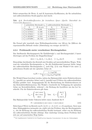 MODELLRECHNUNGEN 4.2 Herleitung eines Matrixmodells
Dabei entsprechen die Werte Ai und Bi konstanten Koeﬃzienten, die f¨ur ordentlichen
und außerordentlichen Strahl gegeben sind durch:
Tab. 4.1: Brechzahlkoeﬃzienten f¨ur kristallinen Quarz (Quelle: Datenblatt der
Universit¨at Hannover).
ordentliche Brechzahl nO
außerordentliche Brechzahl nE
i Ai Bi in µm Ai Bi in µm
1 0, 663044 0, 06 0, 665721 0, 06
2 0, 517852 0, 106 0, 503511 1, 06
3 0, 175912 0, 119 0, 214792 0, 119
4 0, 565380 8, 844 0, 539173 8, 792
5 1, 675299 20, 742 1, 8076613 19, 7
Die Formel gibt innerhalb eines Wellenl¨angenbereiches von 180 nm bis 2200 nm die
experimentellen Befunde wieder (Abweichung von weniger als 0,01 %).
4.2.4 Problematik zweier verschiedener Brechungsindizes
Das Snelliussche Brechungsgesetz f¨ur Einfallswinkel α und Brechungswinkel β lautet
¨ubertragen auf das Problem der Doppelbrechung:9
sin α = nO
sin βO
= ne sin βe (= neﬀ
sin β) (4.4)
Demzufolge durchlaufen den Kristall zwei Strahlen auf unterschiedlichen Wegen. W¨ah-
rend der ordentliche Brechungsindex nO
f¨ur alle Einfallswinkel konstant bleibt, h¨angt
der außerordentliche Brechungsindex ne nach Glg. (2.4) vom Winkel θ des unter βe
gebrochenen Strahls mit der optischen Achse ab:
ne(θ) = nO
1 + tan2
(θ)
1 + (nO/nE)2 tan2
(θ)
Der Winkel θ kann berechnet werden, indem das Skalarprodukt zweier Einheitsvektoren
eOA
(parallel zur optischen Achse) und ek (parallel zum k-Vektor des außerordentlichen
Strahls) gebildet wird. Ausgangspunkt f¨ur die Beschreibung der Einheitsvektoren ist
das Kristalloberﬂ¨achensystem. Der Winkel κ beschreibt die Verkippung der optischen
Achse zur Kristalloberﬂ¨ache, w¨ahrend γ die Drehung des Lyotﬁlters um das Lot be-
schreibt. F¨ur die Einheitsvektoren gilt dann:
eOA
=


cos γ cos κ
sin γ cos κ
sin κ

 bzw. ek =


sin βe
0
cos βe

 (4.5)
Das Skalarprodukt beider Vektoren liefert einen Ausdruck f¨ur θ:
θ = arccos(sin βe cos γ cos κ + cos βe sin κ) (4.6)
Dabei kann θ Werte im Bereich von θ [|π/2−κ−β|, |π/2−κ+β|] annehmen. Setzt man
diese Abh¨angigkeiten ineinander ein, ergibt sich das Problem, dass der Brechungsindex
ne , der die Richtung des außerordentlichen Strahls bestimmt, selbst von der Richtung
des außerordentlichen Strahls abh¨angt. Eine eindeutige L¨osung dieses Problems l¨asst
sich nur auf numerischen Wege ﬁnden.
9
Der eingeklammerte Ausdruck ist ein Vorgriﬀ auf den folgenden Unterabschnitt. Er dient der Vollst¨andigkeit.
29
 