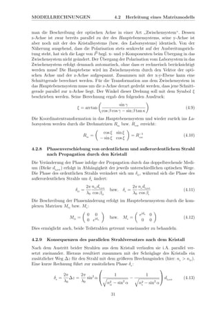 MODELLRECHNUNGEN 4.2 Herleitung eines Matrixmodells
man die Beschreibung der optischen Achse in einer Art
”
Zwischensystem“. Dessen
z-Achse ist zwar bereits parallel zu der des Hauptebenensystems, seine y-Achse ist
aber noch mit der des Kristallsystems (bzw. des Laborsystems) identisch. Von der
N¨aherung ausgehend, dass die Polarisation stets senkrecht auf der Ausbreitungsrich-
tung steht, hat sich die Lage von P bzgl. x- und y-Komponenten beim ¨Ubergang in das
Zwischensystem nicht ge¨andert. Der ¨Ubergang der Polarisation vom Laborsystem in das
Zwischensystem erfolgt demnach automatisch, ohne dass er rechnerisch ber¨ucksichtigt
werden muss! Die Hauptebene wird im Zwischensystem durch den Vektor der opti-
schen Achse und der z-Achse aufgespannt. Zusammen mit der x-y-Ebene kann eine
Schnittgerade berechnet werden. F¨ur die Transformation aus dem Zwischensystem in
das Hauptebenensystem muss um die z-Achse derart gedreht werden, dass jene Schnitt-
gerade parallel zur x-Achse liegt. Der Winkel dieser Drehung soll mit dem Symbol ξ
beschrieben werden. Seine Berechnung ergab den folgenden Ausdruck:
ξ = arctan
sin γ
cos β cos γ − sin β tan κ
(4.9)
Die Koordinatentransformation in das Hauptebenensystem und wieder zur¨uck ins La-
borsystem werden durch die Drehmatrizen Rin
bzw. Rout erreicht:
Rin
=
cos ξ sin ξ
− sin ξ cos ξ
= R−1
out
(4.10)
4.2.8 Phasenverschiebung von ordentlichem und außerordentlichem Strahl
nach Propagation durch den Kristall
Die Ver¨anderung der Phase infolge der Propagation durch das doppelbrechende Medi-
um (Dicke dLyot
) erfolgt in Abh¨angigkeit der jeweils unterschiedlichen optischen Wege.
Die Phase des ordentlichen Strahls ver¨andert sich um δO
, w¨ahrend sich die Phase des
außerordentlichen Strahls um δe ¨andert:
δO
=
2π
λ0
nO
dLyot
cos βO
bzw. δe =
2π
λ0
ne dLyot
cos βe
(4.11)
Die Beschreibung der Phasen¨anderung erfolgt im Hauptebenensystem durch die kom-
plexen Matrizen MO
bzw. Me :
MO
=
0 0
0 eiδo
bzw. Me =
eiδe 0
0 0
(4.12)
Dies erm¨oglicht auch, beide Teilstrahlen getrennt voneinander zu behandeln.
4.2.9 Konsequenzen des parallelen Strahlversatzes nach dem Kristall
Nach dem Austritt beider Strahlen aus dem Kristall verlaufen sie i.A. parallel ver-
setzt zueinander. Hieraus resultiert zusammen mit der Schr¨aglage des Kristalls ein
zus¨atzlicher Weg ∆z f¨ur den Strahl mit dem gr¨oßeren Brechungsindex (hier: ne > nO
).
Eine kurze Rechnung f¨uhrt zur zus¨atzlichen Phase δz :
δz =
2π
λ0
∆z =
2π
λ0
sin2
α

 1
n2
O
− sin2
α
−
1
n2
e
− sin2
α

 dLyot
(4.13)
31
 