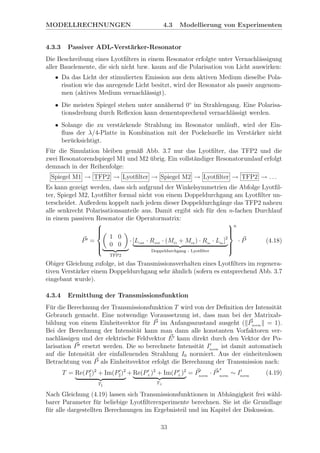 MODELLRECHNUNGEN 4.3 Modellierung von Experimenten
4.3.3 Passiver ADL-Verst¨arker-Resonator
Die Beschreibung eines Lyotﬁlters in einem Resonator erfolgte unter Vernachl¨assigung
aller Bauelemente, die sich nicht bzw. kaum auf die Polarisation von Licht auswirken:
• Da das Licht der stimulierten Emission aus dem aktiven Medium dieselbe Pola-
risation wie das anregende Licht besitzt, wird der Resonator als passiv angenom-
men (aktives Medium vernachl¨assigt).
• Die meisten Spiegel stehen unter ann¨ahernd 0◦
im Strahlengang. Eine Polarisa-
tionsdrehung durch Reﬂexion kann dementsprechend vernachl¨assigt werden.
• Solange die zu verst¨arkende Strahlung im Resonator uml¨auft, wird der Ein-
ﬂuss der λ/4-Platte in Kombination mit der Pockelszelle im Verst¨arker nicht
ber¨ucksichtigt.
F¨ur die Simulation bleiben gem¨aß Abb. 3.7 nur das Lyotﬁlter, das TFP2 und die
zwei Resonatorendspiegel M1 und M2 ¨ubrig. Ein vollst¨andiger Resonatorumlauf erfolgt
demnach in der Reihenfolge:
Spiegel M1 → TFP2 → Lyotﬁlter → Spiegel M2 → Lyotﬁlter → TFP2 → . . .
Es kann gezeigt werden, dass sich aufgrund der Winkelsymmetrien die Abfolge Lyotﬁl-
ter, Spiegel M2, Lyotﬁlter formal nicht von einem Doppeldurchgang am Lyotﬁlter un-
terscheidet. Außerdem koppelt nach jedem dieser Doppeldurchg¨ange das TFP2 nahezu
alle senkrecht Polarisationsanteile aus. Damit ergibt sich f¨ur den n-fachen Durchlauf
in einem passiven Resonator die Operatormatrix:
P =



1 0
0 0
TFP2
· [Lout · Rout · (MO
+ Mez ) · Rin
· Lin
]2
Doppeldurchgang - Lyotﬁlter



n
· P (4.18)
Obiger Gleichung zufolge, ist das Transmissionsverhalten eines Lyotﬁlters im regenera-
tiven Verst¨arker einem Doppeldurchgang sehr ¨ahnlich (sofern es entsprechend Abb. 3.7
eingebaut wurde).
4.3.4 Ermittlung der Transmissionsfunktion
F¨ur die Berechnung der Transmissionsfunktion T wird von der Deﬁnition der Intensit¨at
Gebrauch gemacht. Eine notwendige Voraussetzung ist, dass man bei der Matrixab-
bildung von einem Einheitsvektor f¨ur P im Anfangsszustand ausgeht ( Pnorm = 1).
Bei der Berechnung der Intensit¨at kann man dann alle konstanten Vorfaktoren ver-
nachl¨assigen und der elektrische Feldvektor E kann direkt durch den Vektor der Po-
larisation P ersetzt werden. Die so berechnete Intensit¨at Inorm
ist damit automatisch
auf die Intensit¨at der einfallenenden Strahlung I0 normiert. Aus der einheitenlosen
Betrachtung von P als Einheitsvektor erfolgt die Berechnung der Transmission nach:
T = Re(P )2
+ Im(P )2
T
+ Re(P⊥)2
+ Im(P⊥)2
T⊥
= Pnorm
· P
∗
norm
∼ Inorm
(4.19)
Nach Gleichung (4.19) lassen sich Transmissionsfunktionen in Abh¨angigkeit frei w¨ahl-
barer Parameter f¨ur beliebige Lyotﬁlterexperimente berechnen. Sie ist die Grundlage
f¨ur alle dargestellten Berechnungen im Ergebnisteil und im Kapitel der Diskussion.
33
 