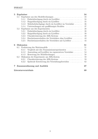 INHALT
5 Ergebnisse 34
5.1 Ergebnisse aus den Modellrechnungen . . . . . . . . . . . . . . . . . . . 34
5.1.1 Einfachdurchgang durch ein Lyotﬁlter . . . . . . . . . . . . . . . 34
5.1.2 Doppeldurchgang durch ein Lyotﬁlter . . . . . . . . . . . . . . . 35
5.1.3 Mehrfachdurchg¨ange durch ein Lyotﬁlter im Verst¨arker . . . . . 36
5.1.4 Untersuchungen mit gaußf¨ormigen Strahlen . . . . . . . . . . . 37
5.2 Ergebnisse aus den Experimenten . . . . . . . . . . . . . . . . . . . . . 38
5.2.1 Einfachdurchgang durch ein Lyotﬁlter . . . . . . . . . . . . . . . 38
5.2.2 Doppeldurchgang durch ein Lyotﬁlter . . . . . . . . . . . . . . . 39
5.2.3 Charakterisierung des ADL-Systems . . . . . . . . . . . . . . . 39
5.2.4 Durchstimmverhalten des Verst¨arkers ohne Lyotﬁlter . . . . . . 43
5.2.5 Durchstimmverhalten des Verst¨arkers mit Lyotﬁlter . . . . . . . 44
6 Diskussion 51
6.1 Evaluierung des Matrixmodells . . . . . . . . . . . . . . . . . . . . . . 51
6.1.1 Vergleich mit den Transmissionsexperimenten . . . . . . . . . . 51
6.1.2 Anwendung auf Lyotﬁlter im regenerativen Verst¨arker . . . . . . 54
6.1.3 Bewertung der Modellrechungen . . . . . . . . . . . . . . . . . . 58
6.2 Diskussion der Experimente am ADL-System . . . . . . . . . . . . . . 59
6.2.1 Charakterisierung des ADL-Systems . . . . . . . . . . . . . . . 59
6.2.2 Spektrale Erweiterung des Verst¨arkungsbereiches . . . . . . . . 62
7 Zusammenfassung und Ausblick 67
Literaturverzeichnis 69
ii
 