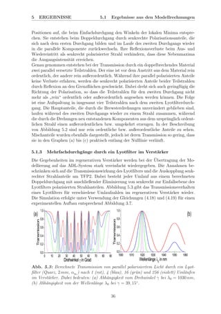5 ERGEBNISSE 5.1 Ergebnisse aus den Modellrechnungen
Positionen auf, die beim Einfachdurchgang den Winkeln der lokalen Minima entspre-
chen. Sie entstehen beim Doppeldurchgang durch senkrechte Polarisationsanteile, die
sich nach dem ersten Durchgang bilden und im Laufe des zweiten Durchgangs wieder
in die parallele Komponente zur¨uckwechseln. Ihre Reﬂexionsverluste beim Aus- und
Wiedereintritt als senkrecht polarisierter Strahl verhindern, dass diese Nebenmaxima
die Ausgangsintensit¨at erreichen.
Genau genommen entstehen bei der Transmission durch ein doppelbrechendes Material
zwei parallel versetzte Teilstrahlen. Der eine ist vor dem Austritt aus dem Material rein
ordentlich, der andere rein außerordentlich. W¨ahrend ihre parallel polarisierten Anteile
keine Verluste erfahren, werden die senkrecht polarisierten Anteile beider Teilstrahlen
durch Reﬂexion an den Grenzﬂ¨achen geschw¨acht. Dabei dreht sich auch geringf¨ugig die
Richtung der Polarisation, so dass die Teilstrahlen f¨ur den zweiten Durchgang nicht
mehr als
”
rein“ ordentlich oder außerordentlich angesehen werden k¨onnen. Die Folge
ist eine Aufspaltung in insgesamt vier Teilstrahlen nach dem zweiten Lyotﬁlterdurch-
gang. Die Hauptanteile, die durch die Brewsterdrehungen unver¨andert geblieben sind,
laufen w¨ahrend des zweiten Durchgangs wieder zu einem Strahl zusammen, w¨ahrend
die durch die Drehungen neu entstandenen Komponenten aus dem urspr¨unglich ordent-
lichen Strahl einen außerordentlichen bzw. umgekehrt erzeugen. In der Beschreibung
von Abbildung 5.2 sind nur rein ordentliche bzw. außerordentliche Anteile zu sehen.
Mischanteile wurden ebenfalls dargestellt, jedoch ist deren Transmission so gering, dass
sie in den Graphen (a) bis (c) praktisch entlang der Nulllinie verl¨auft.
5.1.3 Mehrfachdurchg¨ange durch ein Lyotﬁlter im Verst¨arker
Die Gegebenheiten im regenerativen Verst¨arker werden bei der ¨Ubertragung der Mo-
dellierung auf das ADL-System stark vereinfacht wiedergegeben. Die Annahmen be-
schr¨anken sich auf die Transmissionswirkung des Lyotﬁlters und die Auskopplung senk-
rechter Strahlanteile am TFP2. Dabei besteht jeder Umlauf aus einem berechneten
Doppeldurchgang mit anschließender Eliminierung von senkrecht zur Einfallsebene des
Lyotﬁlters polarisierten Strahlanteilen. Abbildung 5.3 gibt das Transmissionsverhalten
eines Lyotﬁlters f¨ur verschiedene Umlaufzahlen im regenerativen Verst¨arker wieder.
Die Simulation erfolgte unter Verwendung der Gleichungen (4.18) und (4.19) f¨ur einen
experimentellen Aufbau entsprechend Abbildung 3.7.
Abb. 5.3: Berechnete Transmission von parallel polarisiertem Licht durch ein Lyot-
ﬁlter (Quarz, 2 mm, αBr
) nach 1 (rot), 4 (blau), 16 (gr¨un) und 256 (violett) Uml¨aufen
im Verst¨arker. Dabei bedeuten: (a) Abh¨angigkeit vom Drehwinkel γ bei λ0 = 1030 nm,
(b) Abh¨angigkeit von der Wellenl¨ange λ0 bei γ = 39, 15◦
.
36
 