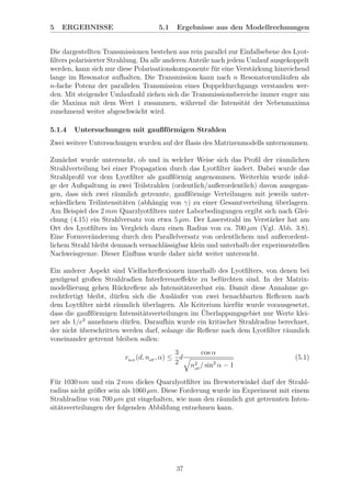 5 ERGEBNISSE 5.1 Ergebnisse aus den Modellrechnungen
Die dargestellten Transmissionen bestehen aus rein parallel zur Einfallsebene des Lyot-
ﬁlters polarisierter Strahlung. Da alle anderen Anteile nach jedem Umlauf ausgekoppelt
werden, kann sich nur diese Polarisationskomponente f¨ur eine Verst¨arkung hinreichend
lange im Resonator aufhalten. Die Transmission kann nach n Resonatoruml¨aufen als
n-fache Potenz der parallelen Transmission eines Doppeldurchgangs verstanden wer-
den. Mit steigender Umlaufzahl ziehen sich die Transmissionsbereiche immer enger um
die Maxima mit dem Wert 1 zusammen, w¨ahrend die Intensit¨at der Nebenmaxima
zunehmend weiter abgeschw¨acht wird.
5.1.4 Untersuchungen mit gaußf¨ormigen Strahlen
Zwei weitere Untersuchungen wurden auf der Basis des Matrizenmodells unternommen.
Zun¨achst wurde untersucht, ob und in welcher Weise sich das Proﬁl der r¨aumlichen
Strahlverteilung bei einer Propagation durch das Lyotﬁlter ¨andert. Dabei wurde das
Strahlproﬁl vor dem Lyotﬁlter als gaußf¨ormig angenommen. Weiterhin wurde infol-
ge der Aufspaltung in zwei Teilstrahlen (ordentlich/außerordentlich) davon ausgegan-
gen, dass sich zwei r¨aumlich getrennte, gaußf¨ormige Verteilungen mit jeweils unter-
schiedlichen Teilintensit¨aten (abh¨angig von γ) zu einer Gesamtverteilung ¨uberlagern.
Am Beispiel des 2 mm Quarzlyotﬁlters unter Laborbedingungen ergibt sich nach Glei-
chung (4.15) ein Strahlversatz von etwa 5 µm. Der Laserstrahl im Verst¨arker hat am
Ort des Lyotﬁlters im Vergleich dazu einen Radius von ca. 700 µm (Vgl. Abb. 3.8).
Eine Formver¨anderung durch den Parallelversatz von ordentlichem und außerordent-
lichem Strahl bleibt demnach vernachl¨assigbar klein und unterhalb der experimentellen
Nachweisgrenze. Dieser Einﬂuss wurde daher nicht weiter untersucht.
Ein anderer Aspekt sind Vielfachreﬂexionen innerhalb des Lyotﬁlters, von denen bei
gen¨ugend großen Strahlradien Interferenzeﬀekte zu bef¨urchten sind. In der Matrix-
modellierung gehen R¨uckreﬂexe als Intensit¨atsverlust ein. Damit diese Annahme ge-
rechtfertigt bleibt, d¨urfen sich die Ausl¨aufer von zwei benachbarten Reﬂexen nach
dem Loytﬁlter nicht r¨aumlich ¨uberlagern. Als Kriterium hierf¨ur wurde vorausgesetzt,
dass die gaußf¨ormigen Intensit¨atsverteilungen im ¨Uberlappungsgebiet nur Werte klei-
ner als 1/e2
annehmen d¨urfen. Daraufhin wurde ein kritischer Strahlradius berechnet,
der nicht ¨uberschritten werden darf, solange die Reﬂexe nach dem Lyotﬁlter r¨aumlich
voneinander getrennt bleiben sollen:
rkrit
(d, neﬀ
, α) ≤
3
2
d
cos α
n2
eﬀ
/ sin2
α − 1
(5.1)
F¨ur 1030 nm und ein 2 mm dickes Quarzlyotﬁlter im Brewsterwinkel darf der Strahl-
radius nicht gr¨oßer sein als 1060 µm. Diese Forderung wurde im Experiment mit einem
Strahlradius von 700 µm gut eingehalten, wie man den r¨aumlich gut getrennten Inten-
sit¨atsverteilungen der folgenden Abbildung entnehmen kann.
37
 