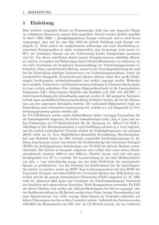 1 EINLEITUNG
1 Einleitung
Dem weltweit steigenden Bedarf an Prim¨arenergie steht eine nur begrenzte Menge
an verf¨ugbaren Ressourcen unserer Erde gegen¨uber. Derzeit werden j¨ahrlich ungef¨ahr
16 Mrd t SKE (SKE = Steinkohleeinheiten) Energie verbraucht und es wird davon
ausgegangen, dass sich bis zum Jahr 2050 die globale Nachfrage nach Energie ver-
doppelt [1]. Nicht zuletzt die vergleichsweise aufwendige und teure Erschließung er-
neuerbarer Energiequellen ist daf¨ur verantwortlich, dass heutzutage noch immer ca.
90 % der ben¨otigten Energie aus der Verbrennung fossiler Energietr¨ager gewonnen
wird [2]. Um diesen erheblichen Anteil unserer Energieressourcen zuk¨unftig eﬃzien-
ter nutzbar zu machen und Belastungen durch Schadstoﬀemissionen zu reduzieren, ist
ein tiefes Verst¨andnis der komplexen Zusammenh¨ange bei Verbrennungsprozessen er-
forderlich. Einen entscheidenden Beitrag, sowohl in der Grundlagenforschung als auch
bei der Entwicklung k¨unftiger Generationen von Verbrennungsmaschinen, leistet die
lasergest¨utzte Diagnostik. Prozessrelevante Spezies k¨onnen selbst ¨uber große Entfer-
nungen ber¨uhrungslos, wechselwirkungsfrei und selektiv angeregt werden. Weiterhin
ist es m¨oglich, Temperatur- und Konzentrationsverteilungen in Flammen durch gepuls-
te Laser zeitlich aufzul¨osen. Eine wichtige Diagnostikmethode ist die Laserinduzierte
Fluoreszenz (LIF). Dabei k¨onnen Molek¨ule oder Radikale (z.B. OH, NO, HCHO. . . )
durch Laserstrahlung sehr schmalbandig angeregt werden [3]. Mit geeigneter Nachweis-
technik kann anschließend Fluoreszenzstrahlung detektiert werden, die bei der Relaxa-
tion aus den angeregten Zust¨anden entsteht. Die vorliegende Diplomarbeit tr¨agt zur
Entwicklung eines verbesserten Lasersystems bei, welches u.a. zur Diagnostik bei Ver-
brennungsprozessen genutzt werden soll.
Im UV/VIS-Bereich werden neben Farbstoﬄasern bisher vorrangig Excimerlaser f¨ur
die Laserdiagnostik eingesetzt. Sie liefern schmalbandiges Licht (∆λ0 ≈ 2 pm) mit ho-
hen Pulsenergien im UV-Spektralbereich f¨ur die Anregung (ca. 300 mJ bei 50 Hz).
Allerdings ist ihre Durchstimmbarkeit je nach Gasf¨ullung auf etwa λ0 ±1 nm begrenzt,
und f¨ur zeitlich hochaufgel¨oste Prozesse reichen die Pulsfolgefrequenzen von maximal
200 Hz nicht aus [4]. Neue M¨oglichkeiten hinsichtlich Zeitauﬂ¨osung, Durchstimmbar-
keit und Mobilit¨at bietet das 1991 erstmals vorgestellte Scheibenlaserprinzip [5], [6].
Dieses Laserkonzept wurde vom Institut f¨ur Strahlwerkzeuge der Universit¨at Stuttgart
(IFSW) als diodengepumpter Scheibenlaser mit Yb:YAG als aktivem Medium weiter-
entwickelt. Das System ist kompakt aufgebaut und verf¨ugt ¨uber einen weiten Durch-
stimmbereich zwischen 1000 nm und 1060 nm. Dar¨uber hinaus wird eine sehr gute
Strahlqualit¨at von M2
≈ 1 erreicht. Die Laserstrahlung ist mit einer Halbwertsbreite
von ∆λ0 < 1 pm schmalbandig genug, um eine hohe Selektivit¨at der anzuregenden
Spezies zu gew¨ahrleisten. Um das Potential des Scheibenlasers f¨ur die Laserdiagnos-
tik nutzbar zu machen, wurde am IPHT Jena in Zusammenarbeit mit dem IFSW der
Universit¨at Stuttgart und dem ZARM der Universit¨at Bremen das ADL-System ent-
wickelt und f¨ur die planare laserinduzierte Fluoreszenz (PLIF) eingesetzt [7], [8]. ADL
steht f¨ur Advanced Disk Laser und bezeichnet ein Scheibenlaserkonzept, bestehend
aus Oszillator und regenerativem Verst¨arker. Beide Komponenten verwenden Yb:YAG
als aktives Medium und werden mit InGaAs-Diodenlasern bei 941 nm gepumpt. Aus
der Oszillatorstrahlung im IR-Bereich werden kurze Pulse (wenige Nanosekunden) mit
einer Repetitionsrate von 1 kHz erzeugt. Diese k¨onnen im Verst¨arker sukzessive auf
h¨ohere Pulsenergien von bis zu 40 mJ verst¨arkt werden. Außerhalb des Systems werden
schließlich die Harmonischen im VIS- bzw. im UV-Bereich erzeugt, die zur selektiven
1
 
