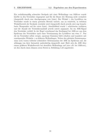 5 ERGEBNISSE 5.2 Ergebnisse aus den Experimenten
Ein verh¨altnism¨aßig schwacher Seedpuls mit einer Wellenl¨ange von 1020 nm wurde
hierf¨ur in den Verst¨arker eingespeist und f¨ur die Dauer der Messung nicht ver¨andert
(dargestellt durch eine durchgezogene rote Linie). Der Winkel γ des Lyotﬁlters im
Verst¨arker wurde in einem gewissen Bereich variiert, um zu ermitteln, in welchem
Winkelbereich der Seedpuls verst¨arkt wird (dargestellt durch jeweils zwei eng benach-
barte Messpunkte auf der roten Linie). Anschließend wurde γ schrittweise verfahren
und die Anzahl der Verst¨arkeruml¨aufe jeweils soweit angepasst, bis ein ASE-Signal
den Verst¨arker verließ. In der Regel verschwand das Seedsignal bei 1020 nm aus dem
Spektrum des Verst¨arkers nach einer Verstimmung des Lyotﬁlters um etwa 1◦
. Nur
die im Verst¨arker selbst erregte, spontane Emission blieb erhalten und wanderte mit
zunehmenden Winkeln γ zu h¨oheren Wellenl¨angen. Neben den globalen Emissionsma-
xima (rot) traten teilweise schw¨achere Nebenmaxima der ASE im Spektrum auf, die
abh¨angig von ihrer Intensit¨at andersfarbig dargestellt sind. Hielt sich die ASE ¨uber
einem gr¨oßeren Winkelbereich bei derselben Wellenl¨ange auf (wie z.B. bei 1030 nm),
ist dies durch einen d¨unnen roten Strich in Abbildung 5.22 angedeutet.
50
 