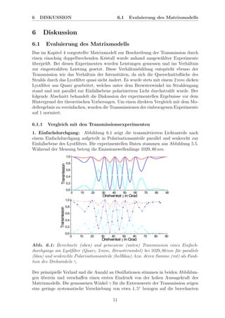 6 DISKUSSION 6.1 Evaluierung des Matrixmodells
6 Diskussion
6.1 Evaluierung des Matrixmodells
Das im Kapitel 4 vorgestellte Matrixmodell zur Beschreibung der Transmission durch
einen einachsig doppelbrechenden Kristall wurde anhand ausgew¨ahlter Experimente
¨uberpr¨uft. Bei diesen Experimenten wurden Leistungen gemessen und ins Verh¨altnis
zur eingestrahlten Leistung gesetzt. Diese Verh¨altnisbildung entspricht ebenso der
Transmission wie das Verh¨altnis der Intensit¨aten, da sich die Querschnittsﬂ¨ache des
Strahls durch das Lyotﬁlter quasi nicht ¨andert. Es wurde stets mit einem 2 mm dicken
Lyotﬁlter aus Quarz gearbeitet, welches unter dem Brewsterwinkel im Strahlengang
stand und mit parallel zur Einfallsebene polarisiertem Licht durchstrahlt wurde. Der
folgende Abschnitt behandelt die Diskussion der experimentellen Ergebnisse vor dem
Hintergrund der theoretischen Vorhersagen. Um einen direkten Vergleich mit dem Mo-
dellergebnis zu vereinfachen, wurden die Transmissionen der einbezogenen Experimente
auf 1 normiert.
6.1.1 Vergleich mit den Transmissionsexperimenten
1. Einfachdurchgang: Abbildung 6.1 zeigt die transmittierten Lichtanteile nach
einem Einfachdurchgang aufgeteilt in Polarisationsanteile parallel und senkrecht zur
Einfallsebene des Lyotﬁlters. Die experimentellen Daten stammen aus Abbildung 5.5.
W¨ahrend der Messung betrug die Emissionswellenl¨ange 1029, 80 nm.
Abb. 6.1: Berechnete (oben) und gemessene (unten) Transmission eines Einfach-
durchgangs am Lyotﬁlter (Quarz, 2 mm, Brewsterwinkel) bei 1029, 80 nm f¨ur parallele
(blau) und senkrechte Polarisationsanteile (hellblau), bzw. deren Summe (rot) als Funk-
tion des Drehwinkels γ.
Der prinzipielle Verlauf und die Anzahl an Oszillationen stimmen in beiden Abbildun-
gen ¨uberein und verschaﬀen einen ersten Eindruck von der hohen Aussagekraft des
Matrixmodells. Die gemessenen Winkel γ f¨ur die Extremwerte der Transmission zeigen
eine geringe systematische Verschiebung von etwa 1, 5◦
bezogen auf die berechneten
51
 