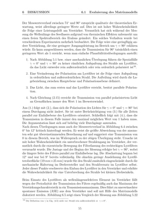 6 DISKUSSION 6.1 Evaluierung des Matrixmodells
Der Messwerteverlauf zwischen 74◦
und 90◦
entspricht qualitativ der theoretischen Er-
wartung, weist allerdings geringere Werte auf. Dies ist mit hoher Wahrscheinlichkeit
die Folge einer Leistungsdrift am Verst¨arker. Vermutlich hat sich w¨ahrend der Mes-
sung die Wellenl¨ange des Seedlasers aufgrund von thermischen Eﬀekten unbemerkt um
einen freien Spektralbereich des Etalons ge¨andert. Ein solches Verhalten wurde bei
verschiedenen Experimenten mehrfach beobachtet. Die Folge w¨are eine geringf¨ugig an-
dere Verst¨arkung, die eine geringere Ausgangsleistung im Bereich um γ = 90◦
erkl¨aren
w¨urde. Es kann ausgeschlossen werden, dass die Transmission f¨ur 90◦
tats¨achlich einen
geringeren Wert als 1 erreicht, wenn man einfache Plausibilit¨ats¨uberlegungen anstellt:
1. Nach Abbildung 5.1 bzw. einer anschaulichen ¨Uberlegung f¨uhren die Spezialf¨alle
γ = 0◦
und γ = 90◦
zu keiner r¨amlichen Aufspaltung des Strahls am Lyotﬁlter,
da das Licht entweder rein außerordentlich oder rein ordentlich polarisiert ist10
.
2. Eine Ver¨anderung der Polarisation am Lyotﬁlter ist die Folge einer Aufspaltung
in ordentlichen und außerordentlichen Strahl. Die Aufteilung wird durch die La-
gebeziehung zwischen Hauptebene und Polarisationsebene deﬁniert.
3. Das Licht, das zum ersten mal das Lyotﬁlter erreicht, besitzt parallele Polarisa-
tion.
4. Nach Gleichung (2.15) erreicht die Transmission von parallel polarisiertem Licht
an Grenzﬂ¨achen immer den Wert 1 im Brewsterwinkel.
Aus (1.) folgt mit (2.), dass sich die Polarisation des Lichtes f¨ur γ = 0◦
und γ = 90◦
bei
einem Durchgang nicht ¨andert. Sie ist unter Ber¨ucksichtigung von (3.) f¨ur alle Zeiten
parallel zur Einfallsebene des Lyotﬁlters orientiert. Schließlich folgt mit (4.), dass die
Transmission in diesem Falle immer den maximal m¨oglichen Wert von 1 haben muss.
Die Argumentation l¨asst sich auf beliebig viele Durchg¨ange anwenden.
Nach diesen ¨Uberlegungen muss auch der Messwerteverlauf in Abbildung 6.4 zwischen
0◦
bis 12◦
kritisch hinterfragt werden. Er weist die gr¨oßte Abweichung von der ansons-
ten sehr gut ¨ubereinstimmenden Berechnung auf und suggeriert eine Transmission von
0 in diesem Bereich, was im Widerspruch zu der obigen ¨Uberlegung steht. Ursache ist
mit hoher Wahrscheinlichkeit ein unterbrochener Strahlengang im Verst¨arker, der ver-
mutlich durch die exzentrische Bewegung der Filterfassung des rechteckigen Lyotﬁlters
verursacht wurde. Die Justage und der Beginn der Messung erfolgte bei γ = 90◦
, wobei
die l¨angere Seite des Filters parallel zur Einfallsebene lag. Die Abschattung begann bei
12◦
und war bei 9◦
bereits vollst¨andig. Die ohnehin geringe Ausdehnung der Lyotﬁl-
teroberﬂ¨ache (19 mm×25 mm) wurde f¨ur den Strahl zus¨atzlich eingeschr¨ankt durch die
mechanische Halterung im Drehversteller und den Strahlversatz im Lyotﬁlter selbst.
Jeder dieser Punkte erschwerte den Einbau des Lyotﬁlter in den Verst¨arker und erh¨ohte
die Wahrscheinlichkeit f¨ur eine Unterbrechung des Strahls bei kleinen Drehwinkeln.
Beim Einsatz des Lyotﬁlters als wellenl¨angenselektives Element im Verst¨arker f¨allt
wegen der Periodizit¨at der Transmission des Filters regelm¨aßig auch das Maximum der
Verst¨arkungscharakteristik in ein Transmissionsmaximum. Dies f¨uhrt zu unerw¨unschter
spontaner Emission (ASE) aus dem Verst¨arker und soll mit Hilfe des Matrixmodells
diskutiert werden. Abbildung 6.5 zeigt einen Vergleich der Messung aus Abbildung 5.22
10
Die Deﬁnition von γ in Glg. (4.5) sieht vor: Strahl rein außerordentlich ⇔ γ = 0◦.
55
 