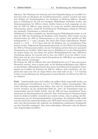 6 DISKUSSION 6.1 Evaluierung des Matrixmodells
diskutiert: Das Maximum der Leistung nach dem Doppeldurchgang am Lyotﬁlter be-
fand sich nicht am Maximum der Lyotﬁltertransmission, sondern verschob sich unter
dem Einﬂuss der Verst¨arkungskurve des Seedlasers in Richtung 1030 nm. Dasselbe
kann in Abbildung 6.5 f¨ur jede der beteiligten Wellenl¨angen beobachtet werden. Das
Emissionsmaximum bei 1030 nm scheint dar¨uber hinaus so stark ausgepr¨agt zu sein,
dass die ASE bei 1030 nm sogar zeitweise bei einem der deutlich abgeschw¨achteren
Nebenmaxima auftrat, sobald die Verst¨arkung f¨ur Wellenl¨angen entlang der Bereiche
mit maximaler Transmission zu schwach wurde.
Abbildung 6.5 (rechts) erm¨oglicht eine Absch¨atzung des Wellenl¨angenbereiches, in wel-
chem die ASE eine Verst¨arkung des Seedlasers nicht behindert. Dazu wurden aus den
Grenzbereichen der ASE im Nebenmaximum je eine (gr¨une) Linie parallel zur Wel-
lenl¨angenachse (γ = const.) gezogen. Der durch diese Linien eingeschlossene Winkel-
bereich (γ ε 45, 6◦
. . . 47, 8◦
) kann nicht f¨ur die Selektion der zu verst¨arkenden Pulse
benutzt werden. Aufgrund der Emissionscharakteristik von Yb:YAG ist die Verst¨arkung
der ASE im Nebenmaximum h¨oher, als eine Verst¨arkung auf den ¨Asten mit maximaler
Transmission am Lyotﬁlter. Daher kann man in Abbildung 6.5 an den Schnittpunkten
der gr¨unen Linien mit den blauen den groben Wellenl¨angenbereich einer ASE-freien
Verst¨arkung ablesen. Er erstreckt sich in etwa von (1010 ± 2) nm bis (1052 ± 1) nm.
Dabei l¨asst sich die obere Grenze durch Extrapolieren der ASE-Werte aus unmittelba-
rer N¨ahe genauer voraussagen.
Die Pr¨asenz der ASE bei 1030 nm ¨uber einen Winkelbereich von 2, 2◦
kann sich als pro-
blematisch erweisen, wenn es darum geht, sie f¨ur Seedlaserwellenl¨angen nahe 1030 nm
zu unterdr¨ucken. Oﬀensichtlich konnte ¨uber diesen Verstellbereich die ge¨anderte Trans-
mission am Lyotﬁlter die Emission der ASE bei 1030 nm nicht verschieben. Als Ver-
gleich dazu muss man sich vor Augen f¨uhren, dass nicht mehr als ∆γ = 5, 5◦
ben¨otigt
wurden, um das Maximum der Transmission in einem Bereich von 1016 nm bis 1051 nm
zu verfahren!
Fazit: Gegebenenfalls muss ein Lyotﬁlter mit gr¨oßerer Dicke ausgew¨ahlt werden, um
den unwirksamen Verstellbereich von 2, 2◦
bei 1030 nm st¨arker einzuschr¨anken. Dies
w¨urde allerdings zwangsl¨auﬁg dazu f¨uhren, dass sich der beschriebene Durchstimm-
bereich verringert, da mit zunehmender Dicke die
”
¨Aste“ der Transmission enger zu-
sammenr¨ucken und die Gefahr besteht, dass die ASE auf einen benachbarten Trans-
missionsast im Durchstimmbereich ausweicht. Eine Verbesserung der Situation k¨onnte
durch ein dickeres Lyotﬁlter vermutlich nur erreicht werden, wenn es gel¨ange die Zwi-
schenmaxima aus der Transmissionsfunktion zu beseitigen. Im einfachsten Falle w¨urde
man dies durch den zus¨atzlichen Einbau eines TFPs hinter dem Lyotﬁlter erreichen, das
unter dem Brewsterwinkel alle senkrecht zur Einfallsebene polarisierten Strahlanteile
aus dem Verst¨arker auskoppelt. Eine etwas aufwendigere Alternative w¨are der Einsatz
eines doppelstuﬁgen Lyotﬁlters.
57
 